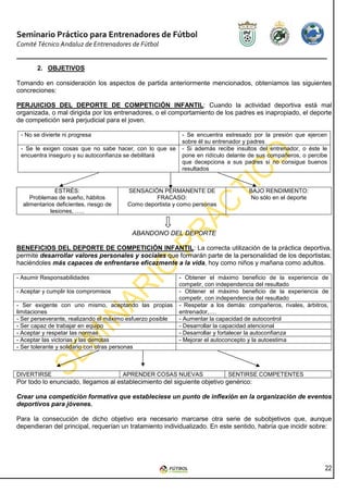 Seminario Práctico para Entrenadores de Fútbol
Comité Técnico Andaluz de Entrenadores de Fútbol


       2. OBJETIVOS

Tomando en consideración los aspectos de partida anteriormente mencionados, obteníamos las siguientes
concreciones:

PERJUICIOS DEL DEPORTE DE COMPETICIÓN INFANTIL: Cuando la actividad deportiva está mal
organizada, o mal dirigida por los entrenadores, o el comportamiento de los padres es inapropiado, el deporte
de competición será perjudicial para el joven.

 - No se divierte ni progresa                                - Se encuentra estresado por la presión que     ejercen
                                                             sobre él su entrenador y padres
 - Se le exigen cosas que no sabe hacer, con lo que se       - Si además recibe insultos del entrenador, o   éste le
 encuentra inseguro y su autoconfianza se debilitará         pone en ridículo delante de sus compañeros, o   percibe
                                                             que decepciona a sus padres si no consigue      buenos
                                                             resultados


               ESTRÉS:                   SENSACIÓN PERMANENTE DE                     BAJO RENDIMIENTO:
     Problemas de sueño, hábitos                  FRACASO:                            No sólo en el deporte
  alimentarios deficientes, riesgo de    Como deportista y como personas
             lesiones, …..


                                          ABANDONO DEL DEPORTE

BENEFICIOS DEL DEPORTE DE COMPETICIÓN INFANTIL: La correcta utilización de la práctica deportiva,
permite desarrollar valores personales y sociales que formarán parte de la personalidad de los deportistas;
haciéndoles más capaces de enfrentarse eficazmente a la vida, hoy como niños y mañana como adultos.

- Asumir Responsabilidades                                  - Obtener el máximo beneficio de la experiencia de
                                                            competir, con independencia del resultado
- Aceptar y cumplir los compromisos                         - Obtener el máximo beneficio de la experiencia de
                                                            competir, con independencia del resultado
- Ser exigente con uno mismo, aceptando las propias         - Respetar a los demás: compañeros, rivales, árbitros,
limitaciones                                                entrenador,….
- Ser perseverante, realizando el máximo esfuerzo posible   - Aumentar la capacidad de autocontrol
- Ser capaz de trabajar en equipo                           - Desarrollar la capacidad atencional
- Aceptar y respetar las normas                             - Desarrollar y fortalecer la autoconfianza
- Aceptar las victorias y las derrotas                      - Mejorar el autoconcepto y la autoestima
- Ser tolerante y solidario con otras personas



DIVERTIRSE                              APRENDER COSAS NUEVAS                SENTIRSE COMPETENTES
Por todo lo enunciado, llegamos al establecimiento del siguiente objetivo genérico:

Crear una competición formativa que estableciese un punto de inflexión en la organización de eventos
deportivos para jóvenes.

Para la consecución de dicho objetivo era necesario marcarse otra serie de subobjetivos que, aunque
dependieran del principal, requerían un tratamiento individualizado. En este sentido, habría que incidir sobre:




                                                                                                                   22
 