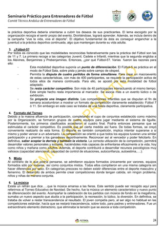 Seminario Práctico para Entrenadores de Fútbol
Comité Técnico Andaluz de Entrenadores de Fútbol


la práctica deportiva debería orientarse a cubrir los deseos de sus practicantes. El lema escogido por la
organización recogía el sentir propio del evento. Divirtiéndose, logrará aprender. Además, se incluía dentro de
la campaña “vive la vida, vive el deporte”. El objetivo fundamental de ésta es conseguir enganchar a la
juventud a la práctica deportiva continuada, algo que mantengan durante su vida adulta.

 3. ¿Fútbol-5?
Por todos es conocido que las modalidades reconocidas federativamente para la práctica del Fútbol son las
de 11 y 7. La primera recoge a las categorías Juvenil, Cadete e Infantil, mientras que la segunda engloba a
los Alevines, Benjamines y Prebenjamines. Entonces, ¿por qué Fútbol-5?. Varias fueron las razones para
ello:
       -        Esta modalidad deportiva suponía un punto de diferenciación. El Fútbol-5 se práctica en el
                modo de Fútbol Sala, sobre pista y jamás sobre campo de césped.
       -        Permitía la disputa de cuatro partidos de forma simultánea. Para crear un macroevento
                de estas características, con más de 400 participantes, se requiere la participación activa de
                todos ellos de manera continuada. Para ello, se apostó por esta modalidad de fútbol
                adaptado.
       -        Se resta carácter competitivo. Son más de 40 participantes interactuando al mismo tiempo.
                Este simple hecho resta importancia al marcador. Se asocia más a un evento lúdico o de
                exhibición.
       -        Se proyecta una imagen distinta. Las competiciones infantiles que se disputan el fin de
                semana acostumbran a mostrar un formato de competición claramente establecido: Fútbol 7
                ó 11. Sin embargo en este caso se trataba de una fiesta deportiva, claramente participativa.

 4. Formato del Torneo
Debido a la masiva afluencia de participación, completando el cupo de conjuntos establecido como máximo
por la Organización, se formaron grupos de cuatro equipos para jugar mediante el sistema de liguilla.
Posteriormente, los primeros clasificados accedieron al cuadro final. Podría entonces pensarse que se
estimulaba el carácter competitivo. Es posible que en cierta medida así fuera. De todas formas, se creyó
conveniente realizarlo de esta forma. El deporte es también competición, implica intentar superarse a si
mismo y poder vencer a un adversario. La competición se orientó a que todos los equipos tuvieran una similar
participación y a premiar a los ganadores deportivamente. Reconocer así al vencedor y poder felicitarlo. En
definitiva, saber aceptar la derrota y también la victoria. La correcta utilización de la competición, permitirá
desarrollar valores personales y sociales, haciéndoles más capaces de enfrentarse eficazmente a la vida, hoy
como niños y mañana como adultos. Además, el deporte contribuirá a desarrollar recursos psicológicos muy
valiosos (capacidad atencional, capacidad de control de situaciones, autoconfianza, autoestima,….).

 5. Mixto
Al contrario de lo que podría pensarse, se admitieron equipos formados únicamente por varones, equipos
formados sólo por mujeres, así como conjuntos mixtos. Todos ellos compitieron en una misma categoría sin
hacer diferencias por sexo. En categorías precoces no deben existir diferencias entre el deporte masculino y
femenino. El desarrollo de ambos permite crear competiciones donde tengan cabida, sin ningún problema,
niños y niñas de manera conjunta.

 6. La música
Existe un refrán que dice…..que la música amansa a las fieras. Este sentido puede ser recogido aquí para
referirnos al Torneo Educativo de Navidad. De hecho, fue la música un elemento característico y nuevo punto
de diferenciación del evento. Acompañar la celebración de los partidos con música de fondo en la megafonía,
sumaba un nuevo aspecto que aludía a la participación, la recreación, lo lúdico, la diversión. En definitiva, se
trataba de volver a restar transcendencia al resultado. El joven competía pero, al ser algo no habitual en las
competiciones estándar, hacía que se restará trascendencia, sobre todo, para padres y entrenadores. Fue un
extraordinario elemento distractorio, que eliminaba la tensión que se asocia a toda competición.



                                                                                                             24
 