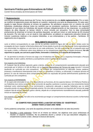 Seminario Práctico para Entrenadores de Fútbol
Comité Técnico Andaluz de Entrenadores de Fútbol


7. Reglamentación
Una de las características distintivas del Torneo, fue la existencia de una doble reglamentación. Por un lado,
se modificó el reglamento propio del deporte en cuestión, realizando una serie de adaptaciones. En este caso,
resalta la regla tercera referente al número de jugadores. Se admitieron equipos con un máximo de ocho
futbolistas, pudiéndose efectuar todos los cambios que se consideren oportunos. Asimismo, era requisito
obligatorio el que todos los futbolistas del equipo entrasen obligatoriamente en las rotaciones, no pudiendo
ninguno de ellos disputar un tiempo inferior a cinco minutos por encuentro. Con la idea comentada
previamente de dinamizar el número de partidos disputado, se optó por incluir un solo tiempo de 20 minutos
de duración. Por otro lado, y es sin duda lo más significativo, se elaboró un reglamento educativo donde se
incluían cuestiones relativas a los propios futbolistas, a sus entrenadores y a los padres - familiares. El
reglamento era el siguiente:

                                           REGLAMENTO EDUCATIVO
Junto al árbitro correspondiente en cada uno de los partidos, existirá la figura del Jefe de Mesa. Ambos serán los
encargados de hacer respetar la Normativa Básica del Torneo desde el punto de vista Educacional. Como expresábamos
con anterioridad, los objetivos en este tema no son nada ambiciosos. Tan sólo se pretende dar un pequeño paso que
nos ayude, a todos, a reflexionar sobre cómo debieran ser las competiciones deportivas en edades tempranas. Por ello
requerimos tu ayuda, sea cual sea tu papel (Padre, Entrenador o Futbolista), en la disputa del Campeonato.

1º. Se permitirá la entrada al Terreno de Juego a los 8 futbolistas del equipo con su respectivo Entrenador o Persona
Responsable. Es decir: padres, familiares y acompañantes verán el partido desde la grada.

Con respecto a los Futbolistas:
2º. Cualquier tipo de actitud, expresión, gesto o demás, alejado de un comportamiento razonablemente educado será
sancionado por el árbitro o el Jefe de Mesa con su Expulsión Momentánea del Terreno de Juego durante 5 minutos
(pudiendo ser sustituido por otro compañero). Se entiende por comportamiento no adecuado: Gestos, palabras,
protestas o manifestarse violentamente ante un rival, un compañero, el árbitro, un aficionado, o cualquier persona en
general. En caso de reiterarse dicho comportamiento podrá ser expulsado del partido definitivamente (pudiendo ser
sustituido por otro compañero).

Con respecto al ENTRENADOR:
3º. Se espera del entrenador el uso, en el desarrollo de sus funciones, de tres aspectos básicos: 1) El Refuerzo Positivo a
sus futbolistas (con ánimo constante). 2) La corrección de aquellas cuestiones o acciones que crea convenientes (tanto
individual como colectivamente). 3) La recriminación y explicación adecuada a aquellos futbolistas que no estén
actuando acorde a lo expresado en el apartado anterior. Por otro lado se sancionará con Expulsión del Terreno de Juego
cualquier tipo de actitud, expresión, gesto o demás, alejado de un comportamiento razonablemente educado; pudiendo
incluso ser expulsado del Torneo.

Con respecto a los PADRES: Tan sólo se les recomienda que tengan un comportamiento decoroso acorde a la Normativa
del Torneo.

                SE COMPITE POR GANAR PERO LA MAYOR VICTORIA ES “DIVERTIRSE”,
                               DANDO TODO LO QUE UNO TIENE.

Como podemos comprobar, una serie de aspectos primaron en la elaboración de este documento:

    1. Sencillez y corta extensión: Como en el mismo se indican, los objetivos eran poco ambiciosos al
       resultar un aspecto novedoso. No se pretendía aburrir y cansar a los que estuvieran obligados, o
       simplemente tuvieran a bien, efectuar la lectura del escrito.




                                                                                                                        25
 