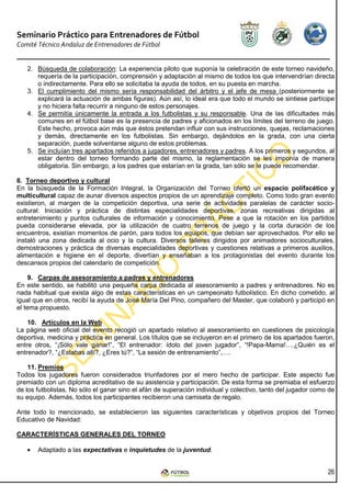 Seminario Práctico para Entrenadores de Fútbol
Comité Técnico Andaluz de Entrenadores de Fútbol


   2. Búsqueda de colaboración: La experiencia piloto que suponía la celebración de este torneo navideño,
      requería de la participación, comprensión y adaptación al mismo de todos los que intervendrían directa
      o indirectamente. Para ello se solicitaba la ayuda de todos, en su puesta en marcha.
   3. El cumplimiento del mismo sería responsabilidad del árbitro y el jefe de mesa (posteriormente se
      explicará la actuación de ambas figuras). Aún así, lo ideal era que todo el mundo se sintiese partícipe
      y no hiciera falta recurrir a ninguno de estos personajes.
   4. Se permitía únicamente la entrada a los futbolistas y su responsable. Una de las dificultades más
      comunes en el fútbol base es la presencia de padres y aficionados en los límites del terreno de juego.
      Este hecho, provoca aún más que éstos pretendan influir con sus instrucciones, quejas, reclamaciones
      y demás, directamente en los futbolistas. Sin embargo, dejándolos en la grada, con una cierta
      separación, puede solventarse alguno de estos problemas.
   5. Se incluían tres apartados referidos a jugadores, entrenadores y padres. A los primeros y segundos, al
      estar dentro del torneo formando parte del mismo, la reglamentación se les imponía de manera
      obligatoria. Sin embargo, a los padres que estarían en la grada, tan sólo se le puede recomendar.

8. Torneo deportivo y cultural
En la búsqueda de la Formación Integral, la Organización del Torneo ofertó un espacio polifacético y
multicultural capaz de aunar diversos aspectos propios de un aprendizaje completo. Como todo gran evento
existieron, al margen de la competición deportiva, una serie de actividades paralelas de carácter socio-
cultural: Iniciación y práctica de distintas especialidades deportivas, zonas recreativas dirigidas al
entretenimiento y puntos culturales de información y conocimiento. Pese a que la rotación en los partidos
pueda considerarse elevada, por la utilización de cuatro terrenos de juego y la corta duración de los
encuentros, existían momentos de parón, para todos los equipos, que debían ser aprovechados. Por ello se
instaló una zona dedicada al ocio y la cultura. Diversos talleres dirigidos por animadores socioculturales,
demostraciones y práctica de diversas especialidades deportivas y cuestiones relativas a primeros auxilios,
alimentación e higiene en el deporte, divertían y enseñaban a los protagonistas del evento durante los
descansos propios del calendario de competición.

     9. Carpas de asesoramiento a padres y entrenadores
En este sentido, se habilitó una pequeña carpa dedicada al asesoramiento a padres y entrenadores. No es
nada habitual que exista algo de estas características en un campeonato futbolístico. En dicho cometido, al
igual que en otros, recibí la ayuda de José María Del Pino, compañero del Master, que colaboró y participó en
el tema propuesto.

    10. Artículos en la Web
La página web oficial del evento recogió un apartado relativo al asesoramiento en cuestiones de psicología
deportiva, medicina y práctica en general. Los títulos que se incluyeron en el primero de los apartados fueron,
entre otros, “¡Sólo vale ganar!”, “El entrenador: ídolo del joven jugador”, “!Papa-Mama!….¿Quién es el
entrenador?, “¿Estabas allí?, ¿Eres tú?”, “La sesión de entrenamiento”,….

    11. Premios
Todos los jugadores fueron considerados triunfadores por el mero hecho de participar. Este aspecto fue
premiado con un diploma acreditativo de su asistencia y participación. De esta forma se premiaba el esfuerzo
de los futbolistas. No sólo el ganar sino el afán de superación individual y colectivo, tanto del jugador como de
su equipo. Además, todos los participantes recibieron una camiseta de regalo.

Ante todo lo mencionado, se establecieron las siguientes características y objetivos propios del Torneo
Educativo de Navidad:

CARACTERÍSTICAS GENERALES DEL TORNEO

   •   Adaptado a las expectativas e inquietudes de la juventud.


                                                                                                              26
 