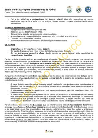 Seminario Práctico para Entrenadores de Fútbol
Comité Técnico Andaluz de Entrenadores de Fútbol


   •   Fiel a los objetivos y motivaciones del deporte infantil: Diversión, aprendizaje de nuevas
       habilidades, mejora física, estar con los amigos y hacer nuevos, competir experimentando nuevas
       sensaciones.

Por tanto, tendremos en cuenta:
   • No reproducir el modelo del deporte de élite.
   • Recordar que los deportistas son niños.
   • Comprender y respetar las ilusiones de estos deportistas.
   • Aceptar la enorme responsabilidad de trabajar con niño y contribuir a su educación.
   • Todos los deportistas deben participar.
   • Aprovechar la competición como una excelente oportunidad educativa.

OBJETIVOS

   -   Enganchar a la juventud a que realice deporte.
   -   Ser punto de encuentro de niños y niñas de toda la provincia de Granada.
   -   Ser un instrumento formativo eficaz, dando ejemplo de cómo debieran estar orientadas las
       competiciones infantiles

Partíamos de la siguiente realidad, expresada desde el principio: la mera participación en una competición
deportiva no constituye una garantía para el aprendizaje de destrezas físicas, la formación del carácter o la
adquisición de la deportividad. El deporte en sí no educa al joven. Sus efectos educativos dependen de la
situación creada en torno a la actividad deportiva y de la interacción social. Una vez establecidas las premisas
necesarias en el apartado de la organización del Torneo Educativo, debíamos atender al triángulo formado
por el niño, los padres y el entrenador, básico en todo este proceso. A él se suman los árbitros, familiares,
medios de comunicación y público en general.

Aunque la actividad deportiva está bien organizada, si se dan alguno de estos factores: mal dirigida por los
entrenadores, o el comportamiento de los padres es inapropiado, el deporte de competición puede ser
perjudicial para el niño:

   -   Si no se divierte, o percibe que no progresa, estará insatisfecho y será más probable que abandone el
       deporte o deje de hacerlo con el compromiso y perseverancia que deben estar presentes para que el
       deporte sea formativo.
   -   Si se le exigen cosas que no puede hacer, o no sabe cómo hacerlas, percibirá su esfuerzo como inútil
       y se debilitará su autoconfianza.
   -   Si se encuentra estresado por la presión de sus padres y/o entrenador, el deporte le hará sufrir siendo
       más probables las lesiones y abandono de la actividad como mecanismo de escape. Si percibe que
       decepciona a sus padres al no conseguir buenos resultados, o recibe insultos por parte del
       entrenador, se debilitarán su autoconcepto y su autoestima en una edad especialmente vulnerable.

Por el contrario, son enormes los beneficios que se obtendrán si la actividad-competición deportiva se
organiza y conduce con la habilidad necesaria, siendo determinante la actuación de todos los que rodean
a los deportistas; desde los organizadores (ya tratados anteriormente), hasta los padres y entrenador,
fundamentalmente. Entre los valores que puede fomentar la práctica deportiva, se encuentran, entre otros, los
siguientes: asumir responsabilidades, ser exigente con uno mismo, perseverancia realizando el máximo
esfuerzo, trabajo en equipo, respeto a las normas establecidas, obtención del máximo beneficio (de la
experiencia competitiva) con independencia del resultado, tolerancia y solidaridad. Además, contribuirá al
desarrollo de recursos psicológicos como: capacidad atencional, desarrollo de la autoconfianza, mejora del
autoconcepto y autoestima, y aumentar la capacidad de autocontrol.




                                                                                                             27
 