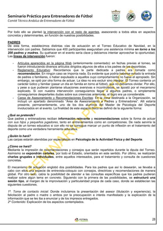 Seminario Práctico para Entrenadores de Fútbol
Comité Técnico Andaluz de Entrenadores de Fútbol


Por todo ello se planteó la intervención con el resto de agentes, asesorando a todos ellos en aspectos
concretos y determinantes, en función de nuestras posibilidades.

PADRES
De esta forma, establecimos distintas vías de actuación en el Torneo Educativo de Navidad, en la
intervención con padres. Sabíamos que 400 participantes aseguraban una asistencia mínima en torno a los
200 padres y madres. Su quehacer en el evento sería clave y debíamos intentar aprovechar la oportunidad.
Las líneas de intervención fueron:

   -   Artículos aparecidos en la página Web (anteriormente comentado): en fechas previas al torneo, se
       fueron introduciendo diversos artículos dirigidos algunos de ellos a los padres de los deportistas.
   -   Reglamento Educativo: Recordamos que la parte dedicada a padres era tomada como
       recomendación. En ningún caso se imponía nada. Es evidente que podría haberse evitado la entrada
       de padres o familiares, o haber expulsado a aquellos cuyo comportamiento no fuese el apropiado. Sin
       embargo, se optó por otra forma de actuar. La idea no era excluir sino integrar. El Torneo contenía un
       carácter lúdico y familiar (pasar un día en familia en torno al fútbol), que no debíamos olvidar. Por ello,
       y pese a que pudieran plantarse situaciones aversivas e incontroladas, se apostó por el mecanismo
       explicado. Si con nuestra intervención conseguíamos llegar a algunos padres, o simplemente
       conseguíamos despertarles dudas sobre sus creencias anteriores, el logro era ya considerable.
   -   Carpa de Asesoramiento y Recomendaciones Escritas: En la zona destinada a la Organización, se
       incluyó un apartado denominado “Área de Asesoramiento a Padres y Entrenadores”. Allí estaría
       presente, permanentemente, uno de los dos alumnos del Master de Psicología del Deporte
       involucrados en el evento. La finalidad de este espacio físico se definió de la siguiente forma:

¿Qué se pretende?
Que padres y entrenadores reciban información relevante y recomendaciones sobre la forma de actuar
con sus hijos y pequeños jugadores, tanto en entrenamientos como en competiciones. De nada serviría la
disputa de un torneo educativo si con ello no se consigue marcar un punto de inflexión en el tratamiento del
deporte como una verdadera herramienta educativa.

¿Quién lo hará?
Las carpas estarán atendidas por especialistas en Psicología de la Actividad Física y del Deporte.

¿Cómo se hará?
Mediante la impresión de recomendaciones y consejos que serán repartidos durante la diputa del Torneo.
Asimismo se expondrán carteles, por todo el Estadio, orientados en este sentido. Por último, se realizarán
charlas grupales e individuales, entre aquellos interesados, para el tratamiento y consulta de cuestiones
concretas.

El mecanismo de actuación englobó dos posibilidades. Para los padres que así lo desearán, se llevaba a
cabo con ellos una especie de entrevista-coloquio con consejos, directrices y recomendaciones de manera
global. Por otro lado, cabía la posibilidad de atender a las consultas específicas que los padres pudieran
realizar sobre algún tema en concreto. Siguiendo con la primera de las posibilidades, se estructuró una
sesión tipo, al margen de la improvisación y particularidad propia de cada caso, donde se establecían las
siguientes cuestiones.

1º. Toma de contacto inicial: Donde incluíamos la presentación del asesor (titulación y experiencia), la
felicitación al padre o madre o ambos por la preocupación e interés manifestado y la explicación de la
información que se les iba a enunciar y de los impresos entregados.
2º Contenido: Explicación de los aspectos contemplados.




                                                                                                               28
 