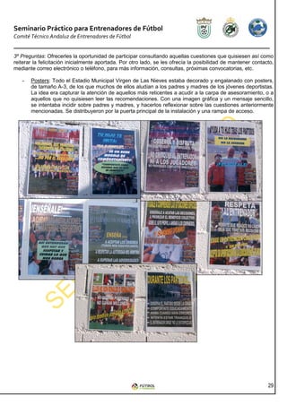 Seminario Práctico para Entrenadores de Fútbol
Comité Técnico Andaluz de Entrenadores de Fútbol


3º Preguntas: Ofrecerles la oportunidad de participar consultando aquellas cuestiones que quisiesen así como
reiterar la felicitación inicialmente aportada. Por otro lado, se les ofrecía la posibilidad de mantener contacto,
mediante correo electrónico o teléfono, para más información, consultas, próximas convocatorias, etc.

   -   Posters: Todo el Estadio Municipal Virgen de Las Nieves estaba decorado y engalanado con posters,
       de tamaño A-3, de los que muchos de ellos aludían a los padres y madres de los jóvenes deportistas.
       La idea era capturar la atención de aquellos más reticentes a acudir a la carpa de asesoramiento, o a
       aquellos que no quisiesen leer las recomendaciones. Con una imagen gráfica y un mensaje sencillo,
       se intentaba incidir sobre padres y madres, y hacerlos reflexionar sobre las cuestiones anteriormente
       mencionadas. Se distribuyeron por la puerta principal de la instalación y una rampa de acceso.




                                                                                                               29
 