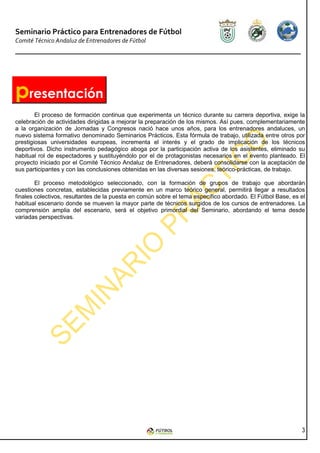 Seminario Práctico para Entrenadores de Fútbol
Comité Técnico Andaluz de Entrenadores de Fútbol




presentación
        El proceso de formación continua que experimenta un técnico durante su carrera deportiva, exige la
celebración de actividades dirigidas a mejorar la preparación de los mismos. Así pues, complementariamente
a la organización de Jornadas y Congresos nació hace unos años, para los entrenadores andaluces, un
nuevo sistema formativo denominado Seminarios Prácticos. Esta fórmula de trabajo, utilizada entre otros por
prestigiosas universidades europeas, incrementa el interés y el grado de implicación de los técnicos
deportivos. Dicho instrumento pedagógico aboga por la participación activa de los asistentes, eliminado su
habitual rol de espectadores y sustituyéndolo por el de protagonistas necesarios en el evento planteado. El
proyecto iniciado por el Comité Técnico Andaluz de Entrenadores, deberá consolidarse con la aceptación de
sus participantes y con las conclusiones obtenidas en las diversas sesiones, teórico-prácticas, de trabajo.

        El proceso metodológico seleccionado, con la formación de grupos de trabajo que abordarán
cuestiones concretas, establecidas previamente en un marco teórico general, permitirá llegar a resultados
finales colectivos, resultantes de la puesta en común sobre el tema específico abordado. El Fútbol Base, es el
habitual escenario donde se mueven la mayor parte de técnicos surgidos de los cursos de entrenadores. La
comprensión amplia del escenario, será el objetivo primordial del Seminario, abordando el tema desde
variadas perspectivas.




                                                                                                            3
 