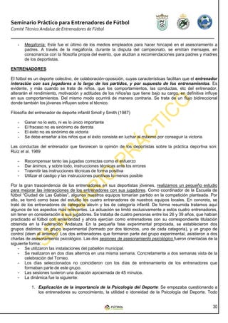 Seminario Práctico para Entrenadores de Fútbol
Comité Técnico Andaluz de Entrenadores de Fútbol


   -   Megafonía: Este fue el último de los medios empleados para hacer hincapié en el asesoramiento a
       padres. A través de la megafonía, durante la disputa del campeonato, se emitían mensajes, en
       consonancia con la filosofía propia del evento, que aludían a recomendaciones para padres y madres
       de los deportistas.

ENTRENADORES

El fútbol es un deporte colectivo, de colaboración-oposición, cuyas características facilitan que el entrenador
interactúe con sus jugadores a lo largo de los partidos, y por supuesto de los entrenamientos. Es
evidente, y más cuando se trata de niños, que los comportamientos, las conductas, etc del entrenador,
alterarán el rendimiento, motivación y actitudes de los niños/as que tiene bajo su cargo, en definitiva influye
en sus comportamientos. Del mismo modo ocurrirá de manera contraria. Se trata de un flujo bidireccional
donde también los jóvenes influyen sobre el técnico.

Filosofía del entrenador de deporte infantil Smoll y Smith (1987)

   -   Ganar no lo esto, ni es lo único importante
   -   El fracaso no es sinónimo de derrota
   -   El éxito no es sinónimo de victoria
   -   Se debe enseñar a los niños que el éxito consiste en luchar al máximo por conseguir la victoria.

Las conductas del entrenador que favorecen la opinión de los deportistas sobre la práctica deportiva son:
Ruíz et al. 1989

   -   Recompensar tanto las jugadas correctas como el esfuerzo
   -   Dar ánimos, y sobre todo, instrucciones técnicas ante los errores
   -   Trasmitir las instrucciones técnicas de forma positiva
   -   Utilizar el castigo y las instrucciones punitivas lo menos posible

Por la gran trascendencia de los entrenadores en sus deportistas jóvenes, realizamos un pequeño estudio
para mejorar las interacciones de los entrenadores con sus jugadores. Como coordinador de la Escuela de
fútbol “Ciudad de Las Gabias”, algunos nuestros equipos tomarían partido en la competición planteada. Por
ello, se tomó como base del estudio los cuatro entrenadores de nuestros equipos locales. En concreto, se
trató de los entrenadores de categoría alevín y los de categoría infantil. De forma resumida tratamos aquí
algunos de los aspectos más relevantes. La actuación se limitó exclusivamente a estos cuatro entrenadores,
sin tener en consideración a sus jugadores. Se trataba de cuatro personas entre los 26 y 39 años, que habían
practicado el fútbol con anterioridad y ahora ejercían como entrenadores con su correspondiente titulación
obtenida en la Federación Andaluza. En la pequeña fase experimental propiciada, se establecieron dos
grupos distintos: un grupo experimental (formado por dos técnicos, uno de cada categoría), y un grupo de
control (idem al anterior). Los dos entrenadores que formaron parte del grupo experimental, asistieron a dos
charlas de asesoramiento psicológico. Las dos sesiones de asesoramiento psicológico fueron orientadas de la
siguiente forma:
    - Se utilizaron las instalaciones del pabellón municipal.
    - Se realizaron en dos días alternos en una misma semana. Concretamente a dos semanas vista de la
        celebración del Torneo.
    - Los días seleccionados no coincidieron con los días de entrenamiento de los entrenadores que
        formaban parte de este grupo.
    - Las sesiones tuvieron una duración aproximada de 45 minutos.
    - La dinámica fue la siguiente:

           1. Explicación de la importancia de la Psicología del Deporte: Se empezaba cuestionando a
              los entrenadores su conocimiento, la utilidad o idoneidad de la Psicología del Deporte. Todo


                                                                                                            30
 