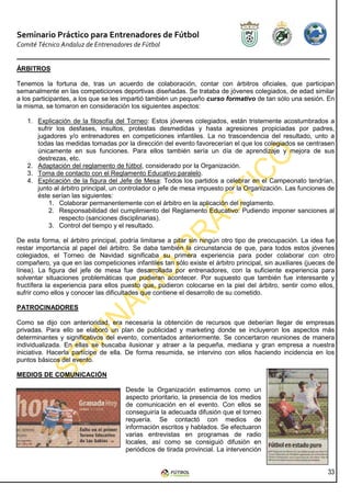 Seminario Práctico para Entrenadores de Fútbol
Comité Técnico Andaluz de Entrenadores de Fútbol


ÁRBITROS

Tenemos la fortuna de, tras un acuerdo de colaboración, contar con árbitros oficiales, que participan
semanalmente en las competiciones deportivas diseñadas. Se trataba de jóvenes colegiados, de edad similar
a los participantes, a los que se les impartió también un pequeño curso formativo de tan sólo una sesión. En
la misma, se tomaron en consideración los siguientes aspectos:

   1. Explicación de la filosofía del Torneo: Estos jóvenes colegiados, están tristemente acostumbrados a
      sufrir los desfases, insultos, protestas desmedidas y hasta agresiones propiciadas por padres,
      jugadores y/o entrenadores en competiciones infantiles. La no trascendencia del resultado, unto a
      todas las medidas tomadas por la dirección del evento favorecerían el que los colegiados se centrasen
      únicamente en sus funciones. Para ellos también sería un día de aprendizaje y mejora de sus
      destrezas, etc.
   2. Adaptación del reglamento de fútbol, considerado por la Organización.
   3. Toma de contacto con el Reglamento Educativo paralelo.
   4. Explicación de la figura del Jefe de Mesa: Todos los partidos a celebrar en el Campeonato tendrían,
      junto al árbitro principal, un controlador o jefe de mesa impuesto por la Organización. Las funciones de
      éste serían las siguientes:
          1. Colaborar permanentemente con el árbitro en la aplicación del reglamento.
          2. Responsabilidad del cumplimiento del Reglamento Educativo: Pudiendo imponer sanciones al
              respecto (sanciones disciplinarias).
          3. Control del tiempo y el resultado.

De esta forma, el árbitro principal, podría limitarse a pitar sin ningún otro tipo de preocupación. La idea fue
restar importancia al papel del árbitro. Se daba también la circunstancia de que, para todos estos jóvenes
colegiados, el Torneo de Navidad significaba su primera experiencia para poder colaborar con otro
compañero, ya que en las competiciones infantiles tan sólo existe el árbitro principal, sin auxiliares (jueces de
línea). La figura del jefe de mesa fue desarrollada por entrenadores, con la suficiente experiencia para
solventar situaciones problemáticas que pudieran acontecer. Por supuesto que también fue interesante y
fructífera la experiencia para ellos puesto que, pudieron colocarse en la piel del árbitro, sentir como ellos,
sufrir como ellos y conocer las dificultades que contiene el desarrollo de su cometido.

PATROCINADORES

Como se dijo con anterioridad, era necesaria la obtención de recursos que deberían llegar de empresas
privadas. Para ello se elaboró un plan de publicidad y marketing donde se incluyeron los aspectos más
determinantes y significativos del evento, comentados anteriormente. Se concertaron reuniones de manera
individualizada. En ellas se buscaba ilusionar y atraer a la pequeña, mediana y gran empresa a nuestra
iniciativa. Hacerla partícipe de ella. De forma resumida, se intervino con ellos haciendo incidencia en los
puntos básicos del evento.

MEDIOS DE COMUNICACIÓN

                                      Desde la Organización estimamos como un
                                      aspecto prioritario, la presencia de los medios
                                      de comunicación en el evento. Con ellos se
                                      conseguiría la adecuada difusión que el torneo
                                      requería. Se contactó con medios de
                                      información escritos y hablados. Se efectuaron
                                      varias entrevistas en programas de radio
                                      locales, así como se consiguió difusión en
                                      periódicos de tirada provincial. La intervención


                                                                                                              33
 