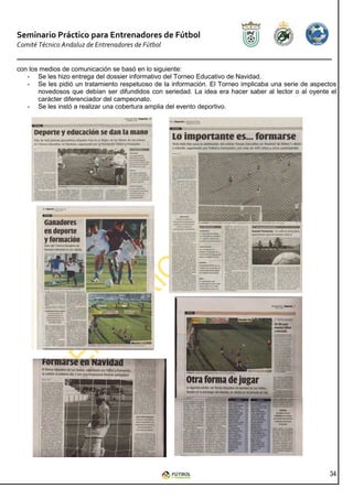 Seminario Práctico para Entrenadores de Fútbol
Comité Técnico Andaluz de Entrenadores de Fútbol


con los medios de comunicación se basó en lo siguiente:
   - Se les hizo entrega del dossier informativo del Torneo Educativo de Navidad.
   - Se les pidió un tratamiento respetuoso de la información. El Torneo implicaba una serie de aspectos
       novedosos que debían ser difundidos con seriedad. La idea era hacer saber al lector o al oyente el
       carácter diferenciador del campeonato.
   - Se les instó a realizar una cobertura amplia del evento deportivo.




                                                                                                      34
 