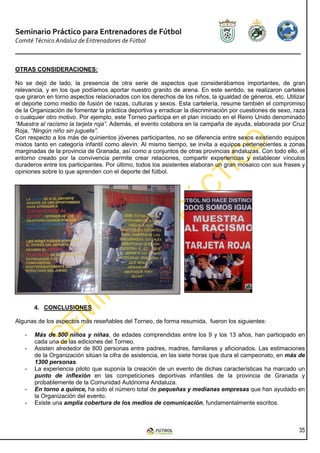 Seminario Práctico para Entrenadores de Fútbol
Comité Técnico Andaluz de Entrenadores de Fútbol



OTRAS CONSIDERACIONES:

No se dejó de lado, la presencia de otra serie de aspectos que considerábamos importantes, de gran
relevancia, y en los que podíamos aportar nuestro granito de arena. En este sentido, se realizaron carteles
que giraron en torno aspectos relacionados con los derechos de los niños, la igualdad de géneros, etc. Utilizar
el deporte como medio de fusión de razas, culturas y sexos. Esta cartelería, resume también el compromiso
de la Organización de fomentar la práctica deportiva y erradicar la discriminación por cuestiones de sexo, raza
o cualquier otro motivo. Por ejemplo, este Torneo participa en el plan iniciado en el Reino Unido denominado
“Muestra al racismo la tarjeta roja”. Además, el evento colabora en la campaña de ayuda, elaborada por Cruz
Roja, “Ningún niño sin juguete”.
Con respecto a los más de quinientos jóvenes participantes, no se diferencia entre sexos existiendo equipos
mixtos tanto en categoría infantil como alevín. Al mismo tiempo, se invita a equipos pertenecientes a zonas
marginadas de la provincia de Granada, así como a conjuntos de otras provincias andaluzas. Con todo ello, el
entorno creado por la convivencia permite crear relaciones, compartir experiencias y establecer vínculos
duraderos entre los participantes. Por último, todos los asistentes elaboran un gran mosaico con sus frases y
opiniones sobre lo que aprenden con el deporte del fútbol.




       4. CONCLUSIONES

Algunas de los aspectos más reseñables del Torneo, de forma resumida, fueron los siguientes:

   -   Más de 500 niños y niñas, de edades comprendidas entre los 9 y los 13 años, han participado en
       cada una de las ediciones del Torneo.
   -   Asisten alrededor de 800 personas entre padres, madres, familiares y aficionados. Las estimaciones
       de la Organización sitúan la cifra de asistencia, en las siete horas que dura el campeonato, en más de
       1300 personas.
   -   La experiencia piloto que suponía la creación de un evento de dichas características ha marcado un
       punto de inflexión en las competiciones deportivas infantiles de la provincia de Granada y
       probablemente de la Comunidad Autónoma Andaluza.
   -   En torno a quince, ha sido el número total de pequeñas y medianas empresas que han ayudado en
       la Organización del evento.
   -   Existe una amplia cobertura de los medios de comunicación, fundamentalmente escritos.



                                                                                                            35
 