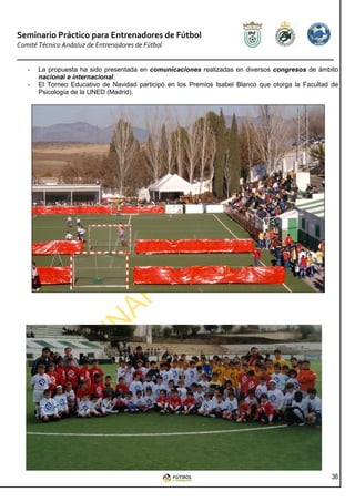 Seminario Práctico para Entrenadores de Fútbol
Comité Técnico Andaluz de Entrenadores de Fútbol


   -   La propuesta ha sido presentada en comunicaciones realizadas en diversos congresos de ámbito
       nacional e internacional.
   -   El Torneo Educativo de Navidad participó en los Premios Isabel Blanco que otorga la Facultad de
       Psicología de la UNED (Madrid).




                                                                                                   36
 