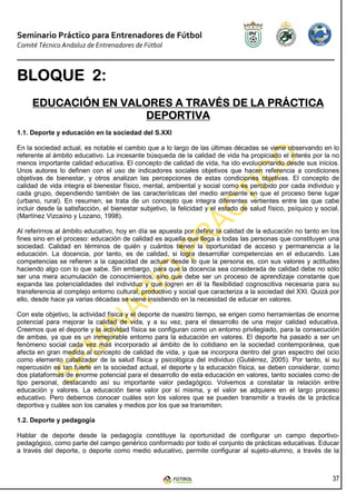 Seminario Práctico para Entrenadores de Fútbol
Comité Técnico Andaluz de Entrenadores de Fútbol



BLOQUE 2:
       2:
     EDUCACIÓN EN VALORES A TRAVÉS DE LA PRÁCTICA
                     DEPORTIVA
1.1. Deporte y educación en la sociedad del S.XXI

En la sociedad actual, es notable el cambio que a lo largo de las últimas décadas se viene observando en lo
referente al ámbito educativo. La incesante búsqueda de la calidad de vida ha propiciado el interés por la no
menos importante calidad educativa. El concepto de calidad de vida, ha ido evolucionando desde sus inicios.
Unos autores lo definen con el uso de indicadores sociales objetivos que hacen referencia a condiciones
objetivas de bienestar, y otros analizan las percepciones de estas condiciones objetivas. El concepto de
calidad de vida integra el bienestar físico, mental, ambiental y social como es percibido por cada individuo y
cada grupo, dependiendo también de las características del medio ambiente en que el proceso tiene lugar
(urbano, rural). En resumen, se trata de un concepto que integra diferentes vertientes entre las que cabe
incluir desde la satisfacción, el bienestar subjetivo, la felicidad y el estado de salud físico, psíquico y social.
(Martínez Vizcaíno y Lozano, 1998).

Al referirnos al ámbito educativo, hoy en día se apuesta por definir la calidad de la educación no tanto en los
fines sino en el proceso: educación de calidad es aquella que llega a todas las personas que constituyen una
sociedad. Calidad en términos de quién y cuántos tienen la oportunidad de acceso y permanencia a la
educación. La docencia, por tanto, es de calidad, si logra desarrollar competencias en el educando. Las
competencias se refieren a la capacidad de actuar desde lo que la persona es, con sus valores y actitudes
haciendo algo con lo que sabe. Sin embargo, para que la docencia sea considerada de calidad debe no sólo
ser una mera acumulación de conocimientos, sino que debe ser un proceso de aprendizaje constante que
expanda las potencialidades del individuo y que logren en él la flexibilidad cognoscitiva necesaria para su
transferencia al complejo entorno cultural, productivo y social que caracteriza a la sociedad del XXI. Quizá por
ello, desde hace ya varias décadas se viene insistiendo en la necesidad de educar en valores.

Con este objetivo, la actividad física y el deporte de nuestro tiempo, se erigen como herramientas de enorme
potencial para mejorar la calidad de vida, y a su vez, para el desarrollo de una mejor calidad educativa.
Creemos que el deporte y la actividad física se configuran como un entorno privilegiado, para la consecución
de ambas, ya que es un inmejorable entorno para la educación en valores. El deporte ha pasado a ser un
fenómeno social cada vez más incorporado al ámbito de lo cotidiano en la sociedad contemporánea, que
afecta en gran medida al concepto de calidad de vida, y que se incorpora dentro del gran espectro del ocio
como elemento catalizador de la salud física y psicológica del individuo (Gutiérrez, 2005). Por tanto, si su
repercusión es tan fuerte en la sociedad actual, el deporte y la educación física, se deben considerar, como
dos plataformas de enorme potencial para el desarrollo de esta educación en valores, tanto sociales como de
tipo personal, destacando así su importante valor pedagógico. Volvemos a constatar la relación entre
educación y valores. La educación tiene valor por sí misma, y el valor se adquiere en el largo proceso
educativo. Pero debemos conocer cuáles son los valores que se pueden transmitir a través de la práctica
deportiva y cuáles son los canales y medios por los que se transmiten.

1.2. Deporte y pedagogía

Hablar de deporte desde la pedagogía constituye la oportunidad de configurar un campo deportivo-
pedagógico, como parte del campo genérico conformado por todo el conjunto de prácticas educativas. Educar
a través del deporte, o deporte como medio educativo, permite configurar al sujeto-alumno, a través de la



                                                                                                                37
 