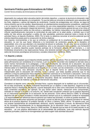 Seminario Práctico para Entrenadores de Fútbol
Comité Técnico Andaluz de Entrenadores de Fútbol


desempeño de cualquier labor educativa dentro del ámbito deportivo, y acercar al alumno/a la dimensión más
lúdica y recreativa del deporte y la competición. Ya que de todos es conocida la orientación poco educativa de
los fines, objetivos y valores del deporte de rendimiento. Cuando los protagonistas son niño/as, se sigue la
misma directriz que en los adultos, desembocando en planteamientos excesivamente competitivos, selectivos
y en la mayoría de los casos limitados a la práctica de una única especialidad deportiva, lo cual repercute
negativamente en la educación integral del alumno/a”. Existe un convencimiento general de que si los niños y
adolescentes adquieren estilos de vida activos y saludables, los hábitos instaurados en las primeras edades
influirán significativamente marcando la continuidad de este estilo en la edad adulta, y también que si los
estilos de vida activos acompañan a estilos de vida saludables, podremos potenciar estos a través de la
actividad física y el deporte (Gutiérrez, 2000). Por lo tanto no debemos renunciar al enorme potencial que la
práctica deportiva posee para la consecución de dichos objetivos.
Los mayores inconvenientes a los que se enfrenta un profesional de la enseñanza en cualquier ámbito
educativo, no son los que hacen referencia a la transmisión de contenidos propios de la disciplina o
especialidad, sino a los que atienden a la necesidad de educar en actitudes. Es por esto, que se considere a
la educación, no solo como una formación epistémica, sino a una educación más completa, una formación
integral. La práctica deportiva puede hacerse participe de la formación integral del ser humano, (...) no
limitándose únicamente a las repercusiones físicas, sino teniendo también una gran capacidad de influencia
sobre las funciones psicológicas (emociones) y sociales (relaciones)” (Gutiérrez, 2005).

1.4. Deporte y valores

Es comúnmente aceptado que el deporte entraña grandes valores educativos. Pero es necesario esclarecer si
estas afirmaciones son verdaderas en sí mismas, o por el contrario, esconden otra realidad no del todo clara.
Como hemos mencionado es la pedagogía, y más específicamente, las ciencias de la educación, las que
deben dar cobertura y respuesta a este interrogante, y esclarecer lo valioso o no de la práctica deportiva. Nos
interesa saber si lo realmente educativo es el deporte en sí, o si bien, son las condiciones o circunstancias en
las que se practica. Una afirmación rotunda de que el deporte forma en valores y es instrumento
indispensable para la educación del individuo, invita a pensar, que todas aquellas personas que no se
adhieren a ninguna participación físico-deportiva, presentan carencias en su formación o educación. Como en
la actualidad estas cuestiones no están del todo resueltas, es importante centrar el estudio en las facetas del
deporte como promotor de valores y herramienta educativa, desde las características intrínsecas que lo
diferencian del resto de materias o ámbitos de intervención educativa.

Considerar el deporte como una mera actividad física, supone despojarlo de la realidad que lo circunscribe.
No se trata únicamente, de atletas rivalizando físicamente por un objetivo o meta deportiva. Cegarnos en los
aspectos físicos o fisiológicos del deporte, supone despojarlo de la valía como instrumento de transmisión de
otros contenidos educativos, por ejemplo, los que versan sobre valores, interacción entre componentes,
actitudes en relación a la salud y el consumo, etc. Desde esta concepción entiendo que la práctica deportiva
es un instrumento insustituible en la educación de las personas. Como afirma Seirul.lo (1995) “la actividad
deportiva del ser humano accederá a niveles educativos siempre que en su realización conlleve la necesidad
y la responsabilidad de referencia hacia la persona que realiza esa actividad, no sobre el posible resultado”.
Recientemente se escuchan opiniones que discrepan y ponen en tela de juicio el aspecto formativo en valores
éticos de la práctica deportiva. El profesor Gervilla, en (Ruíz y Cabrera, 2005), afirma: “El deporte pues, por
sus propias características de competitividad, eficiencia, record, espectáculo e incluso, de desmesura física
se ha convertido frecuentemente en la desnaturalización de la educación física y puede que incluso en
antieducativo”. En la misma línea, Seirul.lo (1995) escribe: “El deporte que se hace en el medio escolar no es
educativo, ...es una práctica deformadora de la personalidad del practicante, pues sólo estimula algunos
aspectos puntuales y deforma la homogeneidad que debe sugerir toda actividad educativa”.




                                                                                                             39
 
