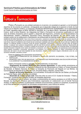 Seminario Práctico para Entrenadores de Fútbol
Comité Técnico Andaluz de Entrenadores de Fútbol




fútbol y formación
       Fútbol y Formación es una entidad centrada en el servicio a la sociedad en general, y a la formación
deportiva de los jóvenes en particular, consiguiendo así el desarrollo integral de la persona a través de los
valores que el deporte conlleva. La componen TÉCNICOS DEPORTIVOS SUPERIORES, con la especialidad
en Fútbol, regulados según el REAL DECRETO 320/2000, de 3 de Marzo (BOE) / Ministerio de Educación y
Cultura. Junto a dicha titulación, los integrantes de Fútbol y Formación se encuentran cualificados en otra
serie de ámbitos necesarios para la gestión y desarrollo del Organismo, contando así con Especialistas en
Administración, Gestión y Marketing, Educación Física, Psicología del Deporte, etc. Del mismo modo, la
entidad cuenta con la colaboración y participación de profesionales de distintas áreas. Según sus estatutos, la
existencia de esta Asociación “tiene como fines la educación, mediante la actividad físico-recreativa de carácter deportivo,
a fin de fomentar la participación de la juventud en toda clase de actividades deportivas como medio de vida saludable, para de
esta forma, mejorar la calidad de vida a través de las numerosas cualidades que ofrece el deporte. Es por ello que, mediante el
deporte, se pretende facilitar la inserción social de grupos marginados, previniendo el consumo de toda clase de drogas,
alcohol, o cualquier otra sustancia estupefaciente, para de esta forma prevenir posibles conductas delictivas, favoreciendo y
fomentando la autoestima propia, y la estima y respeto por los demás, así como la valoración de conductas éticas. Se pretende
también fomentar el deporte como medio de diversión y recreación, así como el intercambio de experiencias socio-culturales
entre distintos municipios y provincias, acercando a los jóvenes a su entorno, mediante un mayor conocimiento de las
tradiciones del mismo. Es por tanto finalidad de esta Asociación, ofrecer una formación integral, entendiendo como tal, una
formación saludable, educativa y social”.
         Entre los objetivos de la Asociación encontramos:
     •   FOMENTAR LA FORMACIÓN DE LOS JÓVENES A TRAVÉS DEL DEPORTE, EN GENERAL, Y DEL FÚTBOL, EN
         PARTICULAR
     •   PROMOVER TODO TIPO DE INICIATIVAS Y ACTIVIDADES QUE PROPORCIONEN UNA EDUCACIÓN INTEGRAL
         A LA JUVENTUD Y A LA SOCIEDAD EN GENERAL.

       Fútbol y Formación centra su actividad, fundamentalmente, en tres áreas:
       - Organización de eventos deportivos para jóvenes deportistas: en este sentido encontramos el
Campus de Fútbol y Formación, el Campus Profesional de Alto Rendimiento en Fútbol, el Torneo Educativo
de Navidad, el Masters Nacional de Fútbol, la Campaña de Promoción del Deporte en Los Montes, la
Concentración de Navidad de la Selección FyF, Encuentro Mujer y Deporte, Torneo FIDA….
       - Gestión de Escuelas Deportivas: en la actualidad, la Escuela de Fútbol de Las Gabias y la Escuela
de Fútbol de Órgiva, están adheridas a la entidad.
       - Desarrollo de nuestro propio club: Hace tres años se creó el C.D. Ciudad de Granada – Fútbol y
Formación, constituido en el Registro Andaluz de entidades deportivas.
       Se adhieren a todo lo anterior, las visitas y entrenamientos de centros escolares en el CAR de Sierra
Nevada, los Seminarios Prácticos para Entrenadores organizados en colaboración con el Comité Técnico
Andaluz, la Web de la entidad, la participación mediante comunicaciones y posters en congresos, la presencia
en la Feria del Deporte y la gestión de actividades extraescolares y aula matinal de centros.




                                               www.futbolyformacion.es



                                                                                                                             4
 