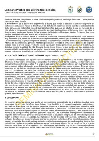 Seminario Práctico para Entrenadores de Fútbol
Comité Técnico Andaluz de Entrenadores de Fútbol


pretende divertirse compitiendo. El valor lúdico del deporte (diversión, descargar tensiones...) es la principal
justificación de su práctica.
c) Hedonístico. Es el estado que experimenta el sujeto que realiza la actividad la actividad deportiva. Se
participa en actividades físicas o deportivas, y se disfruta del placer que siente cuando se está realizando.
Dicho componente hedonístico no será igual para los niños, que para los adultos o para los mayores. En la
vida adulta, el componente hedonístico, encuentra su mayor justificación en el tiempo de ocio, y se utiliza el
deporte como medio para liberase de las tensiones del trabajo u obligaciones diarias. EL tiempo libre como
medio a través del ocio, para apartarnos de la rutina diaria.
d) Higiénico. En la actualidad, desde el currículo se nos infunde una educación para la salud, como elemento
muy importante que, dentro de la educación física principalmente, contribuye a la formación integral del niño.
La actividad física y la práctica deportiva, beneficia la conservación y mejora de la salud y el estado físico.
Además se desarrollan una gama de hábitos higiénicos que favorece la formación de actitudes de respeto y
cuidado hacia el propio cuerpo. Todo ello tendrá repercusión directa para ayudar a conservar la salud y, en
definitiva, mejorar la calidad de vida. Siempre dentro de uso límites, ya que también en este aspecto debe
tenerse cuidado con los extremos, ya que hay innumerables ejemplos, por ejemplo anorexia, vigorexia, etc,
que nos indican que sin cuidado se puede llegar a conseguir el efecto opuesto y, por tanto, contraproducente.

3.2. VALORES EXTRÍNSECOS DEL DEPORTE (según Gutiérrez, 1995):

Los valores extrínsecos son aquellos que de manera externa le concedemos a la práctica deportiva. A
diferencia de los valores intrínsecos, o asignados de manera interna por la persona, son los valores que
culturalmente encontramos en ellos. A lo largo de este escrito hemos observado que son muchos los valores
que se pueden atribuir al deporte, y que todos ellos se pueden potenciar con su práctica. Como ya hemos
observado en las distintas clasificaciones presentadas en las tablas anteriores, existen una serie de valores
que por coincidentes, en todas las clasificaciones se está de acuerdo en transmitirlos, por ejemplo:
solidaridad, fraternidad, participación, cooperación, respeto a los demás, ayuda mutua, no discriminación, no
estereotipificación de actitudes, socialización, comunicación e interacción positiva, nobleza, valentía,
perseverancia, altruismo... Educar en estos valores supone formar personas honestas consigo mismas y con
los demás, abiertas a nuevas experiencias pero sin anteponer sus propios intereses en detrimento de los
demás, considerándose el respeto a la libertad de expresión y a la igualdad de oportunidades como algunos
de los derechos más fundamentales de las personas. Es por esto que creemos que se debe educar en
valores a través del fomento de la práctica deportiva. Vivimos en una sociedad contrapuesta en muchos
aspectos a los valores que preconiza o se presuponen a la práctica deportiva. Por ello, si el deporte se
presenta como un potente medio para adquirir estos valores en una sociedad que se vislumbra en crisis de
los mismos, no debemos pasar la oportunidad de ofrecer esta vía, para el beneficio de todos en la actualidad
que nos ha tocado vivir.

4. CONCLUSIÓN

En resumen, podemos afirmar que existe un convencimiento generalizado, de la práctica deportiva como
generadora de enormes beneficios tanto físicos, como también, y no menos importantes, sociológicos y
psicológicos. Pero para que la práctica deportiva favorezca el desarrollo integral que preconiza, debe
desarrollarse dentro de unas condiciones que realmente lo favorezcan. "Lo educativo de las prácticas
deportivas no es sólo el aprendizaje de las técnicas, táctica, el beneficio que aportan,... sino además que el
individuo se configure como persona "(Seirul.lo, 1995:63). Las numerosas investigaciones realizadas al
respecto, demuestran que para que el deporte favorezca la educación integral, es de relevada importancia,
cuidar el entorno donde se práctica. La implicación de los técnicos, entrenadores, profesores, en esta
profusión de valores, es fundamental para alcanzar los objetivos pretendidos. Pero no solo la educación física
escolar, enmarcada dentro del contexto escuela, es el único espacio donde se puede practicar deporte. Las
instituciones y gobernantes deben esforzarse porque nadie quede alejado de los beneficios de la práctica
deportiva, no solo en los años escolares, sino a lo largo de toda la vida. Hoy día encontramos ejemplos en
este sentido, en los que cada vez se promociona más la cultura del “deporte para todos”. Pero como último,


                                                                                                             42
 