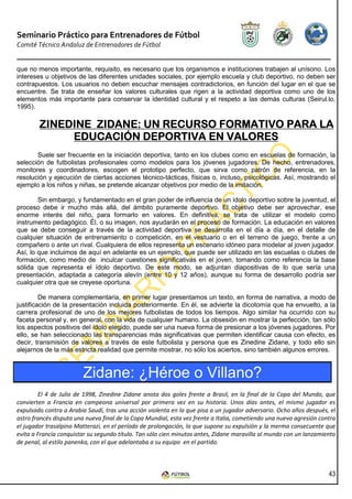Seminario Práctico para Entrenadores de Fútbol
Comité Técnico Andaluz de Entrenadores de Fútbol


que no menos importante, requisito, es necesario que los organismos e instituciones trabajen al unísono. Los
intereses u objetivos de las diferentes unidades sociales, por ejemplo escuela y club deportivo, no deben ser
contrapuestos. Los usuarios no deben escuchar mensajes contradictorios, en función del lugar en el que se
encuentre. Se trata de enseñar los valores culturales que rigen a la actividad deportiva como uno de los
elementos más importante para conservar la identidad cultural y el respeto a las demás culturas (Seirul.lo,
1995).

                            RECURSO
        ZINEDINE ZIDANE: UN RECURSO FORMATIVO PARA LA
             EDUCACIÓN DEPORTIVA EN VALORES
       Suele ser frecuente en la iniciación deportiva, tanto en los clubes como en escuelas de formación, la
selección de futbolistas profesionales como modelos para los jóvenes jugadores. De hecho, entrenadores,
monitores y coordinadores, escogen el prototipo perfecto, que sirva como patrón de referencia, en la
resolución y ejecución de ciertas acciones técnico-tácticas, físicas o, incluso, psicológicas. Así, mostrando el
ejemplo a los niños y niñas, se pretende alcanzar objetivos por medio de la imitación.

        Sin embargo, y fundamentado en el gran poder de influencia de un ídolo deportivo sobre la juventud, el
proceso debe ir mucho más allá, del ámbito puramente deportivo. El objetivo debe ser aprovechar, ese
enorme interés del niño, para formarlo en valores. En definitiva, se trata de utilizar el modelo como
instrumento pedagógico. Él, o su imagen, nos ayudarán en el proceso de formación. La educación en valores
que se debe conseguir a través de la actividad deportiva se desarrolla en el día a día, en el detalle de
cualquier situación de entrenamiento o competición, en el vestuario o en el terreno de juego, frente a un
compañero o ante un rival. Cualquiera de ellos representa un escenario idóneo para modelar al joven jugador.
Así, lo que incluimos de aquí en adelante es un ejemplo, que puede ser utilizado en las escuelas o clubes de
formación, como medio de inculcar cuestiones significativas en el joven, tomando como referencia la base
sólida que representa el ídolo deportivo. De este modo, se adjuntan diapositivas de lo que sería una
presentación, adaptada a categoría alevín (entre 10 y 12 años), aunque su forma de desarrollo podría ser
cualquier otra que se creyese oportuna.

         De manera complementaria, en primer lugar presentamos un texto, en forma de narrativa, a modo de
justificación de la presentación incluida posteriormente. En él, se advierte la dicotomía que ha envuelto, a la
carrera profesional de uno de los mejores futbolistas de todos los tiempos. Algo similar ha ocurrido con su
faceta personal y, en general, con la vida de cualquier humano. La obsesión en mostrar la perfección, tan sólo
los aspectos positivos del ídolo elegido, puede ser una nueva forma de presionar a los jóvenes jugadores. Por
ello, se han seleccionado las transparencias más significativas que permiten identificar causa con efecto, es
decir, transmisión de valores a través de este futbolista y persona que es Zinedine Zidane, y todo ello sin
alejarnos de la más estricta realidad que permite mostrar, no sólo los aciertos, sino también algunos errores.


                        Zidane: ¿Héroe o Villano?
        El 4 de Julio de 1998, Zinedine Zidane anota dos goles frente a Brasil, en la final de la Copa del Mundo, que
convierten a Francia en campeona universal por primera vez en su historia. Unos días antes, el mismo jugador es
expulsado contra a Arabia Saudí, tras una acción violenta en la que pisa a un jugador adversario. Ocho años después, el
astro francés disputa una nueva final de la Copa Mundial, esta vez frente a Italia, cometiendo una nueva agresión contra
el jugador trasalpino Matterazi, en el período de prolongación, lo que supone su expulsión y la merma consecuente que
evita a Francia conquistar su segundo título. Tan sólo cien minutos antes, Zidane maravilla al mundo con un lanzamiento
de penal, al estilo panenka, con el que adelantaba a su equipo en el partido.



                                                                                                                     43
 