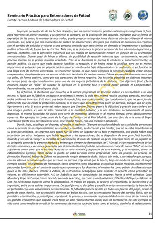 Seminario Práctico para Entrenadores de Fútbol
Comité Técnico Andaluz de Entrenadores de Fútbol


         La propia presentación de los hechos descritos, con los acontecimientos positivos al inicio y los negativos al final,
para referirnos al primer mundial, y justamente al contrario, en la explicación del segundo, muestran que la forma de
expresión de las cosas, la manera de mostrarlas, puede provocar interpretaciones distintas aún describiendo el mismo
contenido. Así, pese a que dos momentos del calibre de los anteriores, den para que millones de humanos nos creamos
con el derecho de enjuiciar y valorar a una persona, entiendo que sería limitar en demasía el impertinente y subjetivo
análisis al hacerlo de forma tan restrictiva. Más aún, si se desconoce la faceta personal de tan admirado deportista y,
además, contamos con la constante influencia que los medios de comunicación ejercen en función de su orientación
sensacionalista. Zidane pasó de héroe a villano, sin posibilidad de reacción mientras que, curiosamente, recorrió el
proceso inverso en el primer mundial reseñado. Tras lo de Alemania la prensa le condenó y, consecuentemente, la
opinión pública. Es cierto que nada debería justificar su reacción, y de hecho nada la justifica, pero no es menos
importante el entender que un pecado podría merecer ser absuelto bajo determinadas circunstancias o en función de
una larga lista de méritos contraídos. Lo realmente curioso, es que nadie compara la similitud existente entre ambos
campeonatos, simplemente por un motivo, el distinto resultado. En ambos torneos Zidane sorprendió al mundo tanto por
sus goles, de forma positiva, como por sus agresiones, de forma negativa. Dos historias paralelas en distintos instantes
de tiempo pero, desafortunadamente para uno de los mejores futbolistas de la historia, con diferente final. ¿Sería
entonces Zidane un “Dios” de suceder la agresión en la primera fase y Francia haber ganado el Campeonato?.
Personalmente, no me cabe ninguna duda.
         En definitiva, la dicotomía que envuelve a la carrera profesional de Zinedine Zidane es extrapolable a la vida
misma. Al igual que el fútbol es un deporte de aciertos y errores, la vida en si misma resulta un juego parecido, en el que
todos andamos inmersos. Está claro que todo el mundo falla, que no hay nadie, afortunadamente, que no yerre jamás.
Admitiendo que no existe la perfección humana, si es cierto que encontraremos quién se acerque, aunque sea de lejos,
ligeramente a ella. Si existe gente así, estoy seguro que Zinedine Zidane, pese a la dificultad y presión que conlleva ser
una imagen publica, es una de ellas. Volviendo a la dualidad anterior, y si nos limitamos exclusivamente al plano
deportivo, el mismo futbolista ha vivido otra serie de momentos gloriosos y, al mismo tiempo, otros absolutamente
opuestos. Por ejemplo, la consecución de la Copa de Europa con el Real Madrid, con una obra de arte ante al Bayer
Leverkusen, frente a su derrota con la Juve, en el mismo torneo, con una mediocre actuación.
         David Llopis, psicólogo del deporte, afirmaba lo siguiente: “Siempre se habían alabado sus cualidades personales
como su sentido de la responsabilidad, su sensatez y equilibrio, su discreción y su timidez, que no restaba importancia a
su gran personalidad. La sorpresa para todos fue ver cómo un jugador de su talla y experiencia, que podía haber sido
recordado con otras imágenes que había regalado a los espectadores, iba a despedirse de una gran final hundido,
llorando y sin salir a recoger su medalla de subcampeón, después de realizar un gesto impropio tanto de un jugador de
su categoría como de la persona madura y entera que siempre ha demostrado ser”. Aún así, y con independencia de las
distintas opiniones y versiones generadas por el lamentable acto final del popularmente conocido como “ZiZu”, no serán
suficientes como para que la historia dude de la valía humana y deportiva de este hombre, y lo muestren, como un
extraordinario ejemplo, tanto desde el punto de vista personal como profesional, para los jóvenes en proceso de
formación. Para mí, hablar de Zidane no desprende ningún género de duda. Incluso aún más, y por extraño que parezca,
con los últimos acontecimientos que cerraron su carrera profesional que le hacen, bajo mi modesta opinión, el mejor
ejemplo posible. En el período de formación, tanto deportiva como educativa, es habitual buscar modelos, normalmente
personajes famosos, por el punto de ayuda que suponen para los docentes, al mostrarlos como patrón de referencia que
guíen a los más jóvenes. Utilizar a Zidane, de instrumento pedagógico para enseñar el deporte como promotor de
valores, es difícilmente superable. Así, un futbolista que ha conquistado los mayores logros a nivel colectivo, Copa
Mundial y Copa de Europa (tanto de clubs como de selección), así como a nivel individual, FIFA World Player y el Balón de
Oro, ha necesitado aspectos como la cooperación, el trabajo en equipo, el respeto al reglamento, la autoestima y la
seguridad, entre otros valores importantes. De igual forma, su disciplina y sacrificio en los entrenamientos le han hecho
un futbolista con unas capacidades extraordinarias. El futbolista francés resaltó en todas las facetas del juego, desde el
punto de vista técnico, con su exquisito dominio del balón, táctico, con su sensacional lectura del partido, físico, con su
fantástica coordinación, y psicológico, soportando la presión y asumiendo responsabilidad en la toma de decisiones de
los grandes encuentros que disputó. Para tener un alto reconocimiento social, aún sin pretenderlo, ha sido ejemplo de
vida sana como medio de erradicar las amenazas de nuestra sociedad tales como el tabaco, alcohol o el sedentarismo.


                                                                                                                           44
 