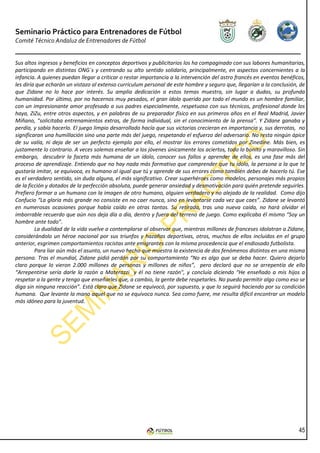 Seminario Práctico para Entrenadores de Fútbol
Comité Técnico Andaluz de Entrenadores de Fútbol


Sus altos ingresos y beneficios en conceptos deportivos y publicitarios los ha compaginado con sus labores humanitarias,
participando en distintas ONG´s y centrando su alto sentido solidario, principalmente, en aspectos concernientes a la
infancia. A quienes puedan llegar a criticar o restar importancia a la intervención del astro francés en eventos benéficos,
les diría que echarán un vistazo al extenso currículum personal de este hombre y seguro que, llegarían a la conclusión, de
que Zidane no lo hace por interés. Su amplia dedicación a estos temas muestra, sin lugar a dudas, su profunda
humanidad. Por último, por no hacernos muy pesados, el gran ídolo querido por todo el mundo es un hombre familiar,
con un impresionante amor profesado a sus padres especialmente, respetuoso con sus técnicos, profesional donde los
haya, ZiZu, entre otros aspectos, y en palabras de su preparador físico en sus primeros años en el Real Madrid, Javier
Miñano, “solicitaba entrenamientos extras, de forma individual, sin el conocimiento de la prensa”. Y Zidane ganaba y
perdía, y sabía hacerlo. El juego limpio desarrollado hacía que sus victorias crecieran en importancia y, sus derrotas, no
significaran una humillación sino una parte más del juego, respetando el esfuerzo del adversario. No resta ningún ápice
de su valía, ni deja de ser un perfecto ejemplo por ello, el mostrar los errores cometidos por Zinedine. Más bien, es
justamente lo contrario. A veces solemos enseñar a los jóvenes únicamente los aciertos, todo lo bonito y maravilloso. Sin
embargo, descubrir la faceta más humana de un ídolo, conocer sus fallos y aprender de ellos, es una fase más del
proceso de aprendizaje. Entiendo que no hay nada más formativo que comprender que tu ídolo, la persona a la que te
gustaría imitar, se equivoca, es humano al igual que tú y aprende de sus errores como también debes de hacerlo tú. Ese
es el verdadero sentido, sin duda alguna, el más significativo. Crear superhéroes como modelos, personajes más propios
de la ficción y dotados de la perfección absoluta, puede generar ansiedad y desmotivación para quién pretende seguirles.
Prefiero formar a un humano con la imagen de otro humano, alguien verdadero y no alejado de la realidad. Como dijo
Confucio “La gloria más grande no consiste en no caer nunca, sino en levantarse cada vez que caes”. Zidane se levantó
en numerosas ocasiones porque había caído en otras tantas. Su retirada, tras una nueva caída, no hará olvidar el
imborrable recuerdo que aún nos deja día a día, dentro y fuera del terreno de juego. Como explicaba él mismo “Soy un
hombre ante todo”.
         La dualidad de la vida vuelve a contemplarse al observar que, mientras millones de franceses idolatran a Zidane,
considerándolo un héroe nacional por sus triunfos y hazañas deportivas, otros, muchos de ellos incluidos en el grupo
anterior, esgrimen comportamientos racistas ante emigrantes con la misma procedencia que el endiosado futbolista.
         Para liar aún más el asunto, un nuevo hecho que muestra la existencia de dos fenómenos distintos en una misma
persona. Tras el mundial, Zidane pidió perdón por su comportamiento “No es algo que se deba hacer. Quiero dejarlo
claro porque lo vieron 2.000 millones de personas y millones de niños”, pero declaró que no se arrepentía de ello
“Arrepentirse sería darle la razón a Materazzi y él no tiene razón", y concluía diciendo “He enseñado a mis hijos a
respetar a la gente y tengo que enseñarles que, a cambio, la gente debe respetarles. No puedo permitir algo como eso se
diga sin ninguna reacción”. Está claro que Zidane se equivocó, por supuesto, y que lo seguirá haciendo por su condición
humana. Que levante la mano aquel que no se equivoca nunca. Sea como fuere, me resulta difícil encontrar un modelo
más idóneo para la juventud.




                                                                                                                        45
 