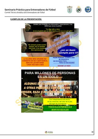 Seminario Práctico para Entrenadores de Fútbol
Comité Técnico Andaluz de Entrenadores de Fútbol


       EJEMPLOS DE LA PRESENTACIÓN:

                                  ZIDANE pidió PERDÓN a los aficionados y, especialmente, a los
                                                  NIÑOS que vieron el partido

                                                    "Lo digo alto y claro:
                                  no es un gesto que se deba hacer y pido excusas por ello".




                            No siempre puedo acertar
                             porque, soy un hombre
                            ante todo, y los hombres
                               Nos equivocamos                            ¿es un buen
                                                                        ejemplo para ti?
                                                                PEDIR PERDÓN, CUANDO UNO
                      LA GLORIA MÁS GRANDE NO                          SE EQUIVOCA,
                     CONSISTE EN NO CAER NUNCA,                 NO ES NADA FÁCIL…………….
                         SINO EN LEVANTARSE                      …………PERO ES NECESARIO
                          CADA VEZ QUE CAES
                                                                       ZIDANE LO HIZO



                        PARA MILLONES DE PERSONAS
                              ES UN ÍDOLO …




                                                           Con independencia del dinero,
                                                        de las creencias, del color de la piel,
                                                          del lugar de procedencia………

                                                         TO D A S LA S PERSO N A S
                                                            SO M O S I GU A LES




                                                                                                  46
 