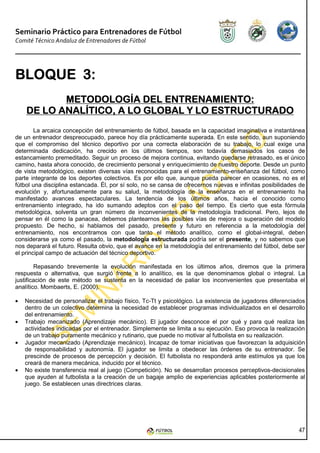 Seminario Práctico para Entrenadores de Fútbol
Comité Técnico Andaluz de Entrenadores de Fútbol




BLOQUE 3:
       3:
           METODOLOGÍA DEL ENTRENAMIENTO:
    DE LO ANALÍTICO, A LO GLOBAL Y LO ESTRUCTURADO
        La arcaica concepción del entrenamiento de fútbol, basada en la capacidad imaginativa e instantánea
de un entrenador despreocupado, parece hoy día prácticamente superada. En este sentido, aun suponiendo
que el compromiso del técnico deportivo por una correcta elaboración de su trabajo, lo cual exige una
determinada dedicación, ha crecido en los últimos tiempos, son todavía demasiados los casos de
estancamiento premeditado. Seguir un proceso de mejora continua, evitando quedarse retrasado, es el único
camino, hasta ahora conocido, de crecimiento personal y enriquecimiento de nuestro deporte. Desde un punto
de vista metodológico, existen diversas vías reconocidas para el entrenamiento-enseñanza del fútbol, como
parte integrante de los deportes colectivos. Es por ello que, aunque pueda parecer en ocasiones, no es el
fútbol una disciplina estancada. Él, por sí solo, no se cansa de ofrecernos nuevas e infinitas posibilidades de
evolución y, afortunadamente para su salud, la metodología de la enseñanza en el entrenamiento ha
manifestado avances espectaculares. La tendencia de los últimos años, hacia el conocido como
entrenamiento integrado, ha ido sumando adeptos con el paso del tiempo. Es cierto que esta fórmula
metodológica, solventa un gran número de inconvenientes de la metodología tradicional. Pero, lejos de
pensar en él como la panacea, debemos plantearnos las posibles vías de mejora o superación del modelo
propuesto. De hecho, si hablamos del pasado, presente y futuro en referencia a la metodología del
entrenamiento, nos encontramos con que tanto el método analítico, como el global-integral, deben
considerarse ya como el pasado, la metodología estructurada podría ser el presente, y no sabemos que
nos deparará el futuro. Resulta obvio, que el avance en la metodología del entrenamiento del fútbol, debe ser
el principal campo de actuación del técnico deportivo.

        Repasando brevemente la evolución manifestada en los últimos años, diremos que la primera
respuesta o alternativa, que surgió frente a lo analítico, es la que denominamos global o integral. La
justificación de este método se sustenta en la necesidad de paliar los inconvenientes que presentaba el
analítico. Mombaerts, E. (2000).

•   Necesidad de personalizar el trabajo físico, Tc-Tt y psicológico. La existencia de jugadores diferenciados
    dentro de un colectivo determina la necesidad de establecer programas individualizados en el desarrollo
    del entrenamiento.
•   Trabajo mecanizado (Aprendizaje mecánico). El jugador desconoce el por qué y para qué realiza las
    actividades indicadas por el entrenador. Simplemente se limita a su ejecución. Eso provoca la realización
    de un trabajo puramente mecánico y rutinario, que puede no motivar al futbolista en su realización.
•   Jugador mecanizado (Aprendizaje mecánico). Incapaz de tomar iniciativas que favorezcan la adquisición
    de responsabilidad y autonomía. El jugador se limita a obedecer las órdenes de su entrenador. Se
    prescinde de procesos de percepción y decisión. El futbolista no responderá ante estímulos ya que los
    creará de manera mecánica, inducido por el técnico.
•   No existe transferencia real al juego (Competición). No se desarrollan procesos perceptivos-decisionales
    que ayuden al futbolista a la creación de un bagaje amplio de experiencias aplicables posteriormente al
    juego. Se establecen unas directrices claras.




                                                                                                            47
 