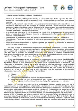 Seminario Práctico para Entrenadores de Fútbol
Comité Técnico Andaluz de Entrenadores de Fútbol


    El Método Global o Integral supera esos inconvenientes:

•   Favorece la autonomía, el trabajo cooperativo y la participación activa de los jugadores. Es decir, se
    estimula que los jugadores tomen iniciativas y por tanto, que aumente su responsabilidad para conseguir
    objetivos.
•   Prima lo cognitivo sobre lo procedimental. Los jugadores se implican en acciones teóricas además de en
    las prácticas. Este estilo ayuda a la formación de jugadores reflexivos. Capaces de resolver por si solos
    situaciones. Ayudan al jugador a madurar, dejándole tomar decisiones, para dar respuesta a necesidades
    concretas. Se favorecen las estrategias deductivas para que el jugador descubra las respuestas que le
    plantea el entrenador, a partir de un control previo.
•   Acercamiento del entrenamiento a la competición. Se trabaja sobre situaciones reales de juego para las
    cuáles se precisa desarrollar el proceso decisional en toda su extensión: Percepción, Análisis, Decisión,
    Ejecución y Retroalimentación.
•   Simultaniedad en el trabajo. Aspectos tanto técnicos como además físicos, tácticos y psicológicos.
•   Alta motivación. Puesto que se prescinde de entrenamientos mecanizados que se vuelven monótonos y
    aburridos.
•   Individualización del entrenamiento. Es el propio jugador el que determina su propio ritmo de aprendizaje
    en función de sus características.

       Por tanto, aunque el entrenamiento integrado incluya elementos condicionales (Físicos), elementos
coordinativos (Técnica), elementos cognitivos (Táctica), elementos psicológicos, elementos socio-emotivos
(estrés que genera la competición), sin embargo, esto no garantiza un entrenamiento cercano a la realidad del
juego. Esta meta es alcanzada por el Modelo Estructurado. Éste, además de conseguir los beneficios del
entrenamiento integrado, aporta el encauce u orientación de toma de decisiones hacia un objetivo concreto y
específico del juego. “Dotar de orden a una actividad global” (Cano, 2001).

        El entrenamiento estructurado se fundamenta en dos aspectos correlacionados: el análisis de las
acciones de juego, basadas en una correcta interpretación del mismo, así como en el respeto al
reglamento. Por ello, es labor del entrenador, no permitir que el jugador trabaje en situaciones de juego
irreales para la competición. Entrenar con la regla del fuera de juego es básico para que el futbolista,
posteriormente, sepa cómo luchar contra ella (en ataque) y cómo aliarse con ella (en defensa). La correlación
previamente mencionada es la siguiente: la correcta interpretación del juego se basa en el respeto al
reglamento, sin el cual, no se puede jugar al fútbol. Por tanto, todas las situaciones de entrenamiento
estructuradas incluirán, los siguientes aspectos imprescindibles:

       1.   El Balón.
       2.   Presencia de Adversarios.
       3.   Establecimiento de referencias tanto de ataque como de defensa.
       4.   Reglamento propio del fútbol, con la regla del fuera de juego, y con algunas modificaciones,
            cuando se requiera, para hacer incidencia en aquel o aquellos aspectos que nos interesen.

         Es decir, es misión del técnico entresacar de la observación del juego, aquellas situaciones que se
desarrollan durante un partido, pudiendo así plantearlas posteriormente en su entrenamiento. De esta forma
construirá situaciones, encuadrándolas en el desarrollo de un trabajo físico determinado, cercanas a las que
posteriormente encontrarán sus futbolistas durante la competición. Evidentemente, no puede decirse que
ocurran situaciones similares en nuestro deporte, puesto que son siempre distintas. ¿Anula esto nuestra
intención de que el jugador entrene en situaciones cercanas a la realidad del juego? Por supuesto, que no. La
labor del técnico es establecer una situación bajo unos patrones determinados, pero sin provocar con ello un
aprendizaje mecánico, prescindiendo así de procesos perceptivo-decisionales. Todo lo contrario. Con el
modelo propuesto se apuesta por un jugador que asume responsabilidad y autonomía, capaz de tomar
iniciativas respondiendo a los estímulos que se le plantean. Trabajar así, fomentará la formación de futbolistas



                                                                                                             48
 