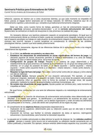 Seminario Práctico para Entrenadores de Fútbol
Comité Técnico Andaluz de Entrenadores de Fútbol


reflexivos, capaces de resolver por si solos situaciones distintas, ya que cada momento es irrepetible en
fútbol, gracias al bagaje táctico alcanzado por el trabajo realizado. En definitiva, hablamos aquí de un
entrenamiento cognitivo y estructurado que complete al ya tradicional entrenamiento integrado.

      Optar por ésta, como nuestra forma de trabajo, garantiza un tipo de entrenamiento basado en
aspectos cognitivos (procesos perceptivo-decisionales) y en la correcta estructuración del medio.
Nuestra labor se centrará en el diseño de situaciones lo más próximas a la realidad del juego.

        Es necesario efectuar una oportuna aclaración respecto al componente psicológico. Al igual que no
todo el entrenamiento dónde se introduce el balón, pueda ser considerado como integrado, tampoco es cierto
que el aspecto psicológico se trabaje en cada situación de entrenamiento integral y/o estructurada. Muy por el
contrario eso ocurrirá, siempre y cuando tengamos en consideración la utilización de las variables
psicológicas internas, cuestión que será tratada posteriormente.

      Sintetizando, brevemente, algunas de las diferencias básicas de lo estructurado frente a los integral,
obtendríamos las siguientes:

    •   En el fútbol, se defiende una portería y se ataca otra.
    •   Establecer las situaciones de entrenamiento en zonas significativas del terreno de juego. La
        ubicación espacial de dichas situaciones permitirá al futbolista acomodarse a su zona de trabajo
        habitual. Ej: Que un lateral trabaje cerca de la línea de banda.
    •   Configuración de grupos de trabajo. Respeto a un sistema de juego determinado y el
        establecimiento de grupos próximos a la realidad de la competición. Ej: Un grupo de trabajo podría ser
        enfrentar, en un juego de posesión de balón, a un lateral izquierdo – central izquierdo – interior
        izquierdo – medio centro izquierdo frente a un delantero – interior derecho – medio centro derecho -
        lateral derecho.
    •   Respetar la regla del fuera del juego. Para saber, cómo luchar contra ella (en ataque) y cómo aliarse
        con ella (en defensa).
    •   La finalidad táctica. Siempre presente en una situación estructurado. Por ejemplo, un juego
        tradicional integrado, destinado a la posesión de balón, frente a una tarea de posesión estructurada,
        dónde podremos influir en aspectos como la forma de combatir el marcaje zonal, del equipo
        adversario, mediante la creación de superioridades numéricas momentáneas, etc.
    •   No existen dos situaciones de juego iguales. Quizás puedan ser similares pero, cada momento es
        irrepetible en fútbol.

       De igual forma, concluimos con una serie de reflexiones respecto a la metodología de entrenamiento
estructurada:

•   La complejidad en la creación de situaciones de entrenamiento estructuradas viene determinada por la
    dificultad y el trabajo que genera: la identificación y el planteamiento de acciones de juego, que
    posteriormente se presentarán en un partido, con la debida organización y orden de todos los elementos
    que participarán en la misma, y todo ello dentro del cumplimiento de las reglas de juego.

•   El cumplimiento de los objetivos físicos programados dependerá de la:
    - Implicación de los jugadores: determinante para su obtención puesto que sin ella todo lo demás
        resulta infructuoso.
    - Imposición de normas: que faciliten la cómoda adaptación de éstos al ejercicio, restringiendo
        actuaciones o favoreciéndolas, para fomentar la intensidad requerida.

•   La apuesta por el modelo estructurado no debe eliminar la opción de disponer de los métodos analítico
    y global, siempre y cuando, como ocurre con el estructurado, su utilización resulte conveniente por un
    motivo justificado y razonable. Por ejemplo, siempre existirán determinados aspectos muy concretos, que


                                                                                                           49
 