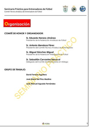 Seminario Práctico para Entrenadores de Fútbol
Comité Técnico Andaluz de Entrenadores de Fútbol




organización
COMITÉ DE HONOR Y ORGANIZADOR:

                            Sr. Eduardo Herrera Jiménez
                            Presidente de la Federación Andaluza de Fútbol


                            Sr. Antonio Mendoza Pérez
                            Presidente del Comité Técnico Andaluz de Entrenadores

                            Sr. Miguel Sánchez Miguel
                            Presidente de la Federación Malagueña de Fútbol


                            Sr. Sebastián Cervantes Berrocal
                            Delegado del Comité de Entrenadores en Málaga



GRUPO DE TRABAJO:

                            David Tenorio Aguilera

                            José María Del Pino Medina

                            José Manuel Aguado Fernández




                                                                                    5
 