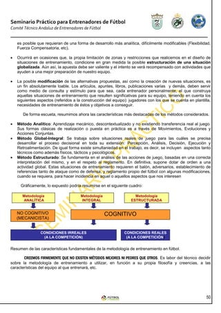 Seminario Práctico para Entrenadores de Fútbol
Comité Técnico Andaluz de Entrenadores de Fútbol


    es posible que requieran de una forma de desarrollo más analítica, difícilmente modificables (Flexibilidad,
    Fuerza Compensatoria, etc).

•   Ocurrirá en ocasiones que, la propia limitación de zonas y restricciones que realicemos en el diseño de
    situaciones de entrenamiento, condicione en gran medida la posible estructuración de una situación
    globalizada. Aún así, la apuesta debe ser valiente y el intento se verá recompensado con actividades que
    ayuden a una mejor preparación de nuestro equipo.

•   La posible modificación de las alternativas propuestas, así como la creación de nuevas situaciones, es
    un fin absolutamente loable. Los artículos, apuntes, libros, publicaciones varias y demás, deben servir
    como medio de consulta y estímulo para que sea, cada entrenador personalmente, el que construya
    aquellas situaciones de entrenamiento que resulten significativas para su equipo, teniendo en cuenta los
    siguientes aspectos (referidos a la construcción del equipo): jugadores con los que se cuenta en plantilla,
    necesidades de entrenamiento de éstos y objetivos a conseguir.

       De forma escueta, resumimos ahora las características más destacadas de los métodos considerados.

•   Método Analítico: Aprendizaje mecánico, descontextualizado y no existiendo transferencia real al juego.
    Sus formas clásicas de realización o puesta en práctica es a través de Movimientos, Evoluciones y
    Acciones Conjuntas.
•   Método Global-Integral: Se trabaja sobre situaciones reales de juego para las cuáles se precisa
    desarrollar el proceso decisional en toda su extensión: Percepción, Análisis, Decisión, Ejecución y
    Retroalimentación. De igual forma existe simultaniedad en el trabajo, es decir, se incluyen aspectos tanto
    técnicos como además físicos, tácticos y psicológicos.
•   Método Estructurado: Se fundamenta en el análisis de las acciones de juego, basadas en una correcta
    interpretación del mismo, y en el respeto al reglamento. En definitiva, supone dotar de orden a una
    actividad global. Estas situaciones de entrenamiento requieren el balón, adversarios, establecimiento de
    referencias tanto de ataque como de defensa, y reglamento propio del fútbol con algunas modificaciones,
    cuando se requiera, para hacer incidencia en aquel o aquellos aspectos que nos interesen

     Gráficamente, lo expuesto podría resumirse en el siguiente cuadro:

      Metodología                      Metodología                   Metodología
      ANALÍTICA                        INTEGRAL                    ESTRUCTURADA


    NO COGNITIVO                                     COGNITIVO
    (MECANICISTA)


                CONDICIONES IRREALES                           CONDICIONES REALES
                 (A LA COMPETICIÓN)                             (A LA COMPETICIÓN)


Resumen de las características fundamentales de la metodología de entrenamiento en fútbol.

       CREEMOS FIRMEMENTE QUE NO EXISTEN MÉTODOS MEJORES NI PEORES QUE OTROS Es labor del técnico decidir
                              QUE           MÉTODOS                    OTROS.
sobre la metodología de entrenamiento a utilizar, en función a su propia filosofía y creencias, a las
características del equipo al que entrenará, etc.




                                                                                                            50
 