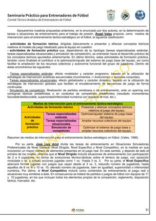 Seminario Práctico para Entrenadores de Fútbol
Comité Técnico Andaluz de Entrenadores de Fútbol


        Apoyaremos nuestras propuestas anteriores, en lo enunciado por dos autores, en la determinación de
tareas o situaciones de entrenamiento para el trabajo de presión. Ángel Vales propone, como medios de
intervención para el entrenamiento táctico-estratégico en el fútbol, la siguiente clasificación:

- actividades de formación teórica, dirigidas básicamente a presentar y afianzar conceptos teóricos
relativos al modelo de juego idealizado para el equipo en cuestión.
- actividades de formación práctica que, dependiendo de su tipología (tareas especializadas estándar,
tareas especializadas situacionales y simulación de competición), se orientarán hacia el desarrollo práctico de
los conceptos teóricos apuntados anteriormente. En último término, estas actividades de formación práctica,
tendrán como finalidad el contribuir a la optimización/ajuste del sistema de juego base del equipo, así como
facilitar la ampliación de los recursos colectivos y autonomía funcional del grupo de jugadores. Dentro de
éstas encontramos las siguientes:

- Tareas especializadas estándar: efecto modelador y carácter progresivo, basado en la utilización de
estrategias de intervención analíticas secuenciales (movimientos -> evoluciones -> acciones conjuntas).
- Tareas especializadas situacionales: efecto globalizador y carácter dinámico, basado en la utilización de
estrategias de intervención globales que faciliten el encadenamiento de secuencias de juego de forma
continuada.
- Simulación de competición: Realización de partidos amistosos o de entrenamiento, ante un sparring con
consignas tácticas predefinidas o en contextos de competición predefinidos (resultado momentáneo
favorable/desfavorable, superioridad/inferioridad numérica con respecto al rival, etc.).

                    Medios de intervención para el entrenamiento táctico-estratégico
                Actividades de formación teórica       Presentar y afianzar conceptos teóricos
                                                            relativos al juego del equipo.
                             Tareas especializadas    Optimizar/ajustar sistema de juego base
             Actividades             estándar                         del equipo.
                  de         Tareas especializadas     Ampliar recursos colectivos del equipo.
              formación           situacionales
               práctica          Simulación de          Optimizar el sistema de juego base y
                                  competición          ampliar recursos colectivos del equipo.

Resumen de medios de intervención para el entrenamiento táctico-estratégico en fútbol. (Vales, 1998).

       Por su parte, José Luís Arjol divide las tareas de entrenamiento en Situaciones Simuladoras
Preferenciales de Nivel General, Nivel Dirigido, Nivel Específico y Nivel Competitivo, en la medida en que
incorporen un mayor número de elementos presentes en el juego real. En este sentido, y dejando de lado el
primero de los niveles, diremos que el Nivel Dirigido incluirá situaciones de entrenamiento con participación
de 2 a 4 jugadores, en forma de evoluciones técnico-tácticas sobre el terreno de juego, con oposición
modulada o no, e incluso acciones jugadas como 1 vs. 1hasta 3 vs. 3. Por su parte, el Nivel Específico
abarcará formas jugadas con juegos que vayan desde el 3 vs. 3, reducido número de jugadores, hasta
aquellos de 8 vs. 8 o 10 vs. 10, elevado número de jugadores, bien en igualdad, superioridad o inferioridad
numérica. Por último, el Nivel Competitivo incluirá como contenidos de entrenamiento el juego real o
situaciones muy similares a éste. En consecuencia se tratará de partidos o juegos de fútbol con equipos de 11
y 10 jugadores, en los que incluyan todos los elementos propios de la competición, reglamento, disposición
táctica, marcador, etc.




                                                                                                            51
 