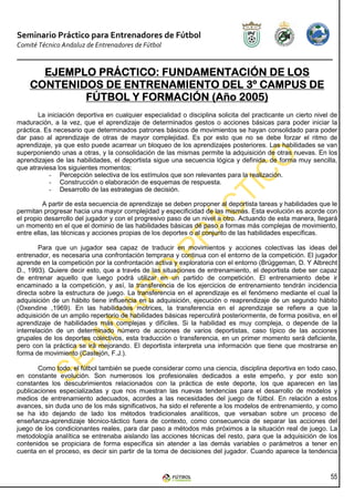 Seminario Práctico para Entrenadores de Fútbol
Comité Técnico Andaluz de Entrenadores de Fútbol


      EJEMPLO PRÁCTICO: FUNDAMENTACIÓN DE LOS
    CONTENIDOS DE ENTRENAMIENTO DEL 3º CAMPUS DE
            FÚTBOL Y FORMACIÓN (Año 2005)
       La iniciación deportiva en cualquier especialidad o disciplina solicita del practicante un cierto nivel de
maduración, a la vez, que el aprendizaje de determinados gestos o acciones básicas para poder iniciar la
práctica. Es necesario que determinados patrones básicos de movimientos se hayan consolidado para poder
dar paso al aprendizaje de otras de mayor complejidad. Es por esto que no se debe forzar el ritmo de
aprendizaje, ya que esto puede acarrear un bloqueo de los aprendizajes posteriores. Las habilidades se van
superponiendo unas a otras, y la consolidación de las mismas permite la adquisición de otras nuevas. En los
aprendizajes de las habilidades, el deportista sigue una secuencia lógica y definida, de forma muy sencilla,
que atraviesa los siguientes momentos:
           - Percepción selectiva de los estímulos que son relevantes para la realización.
           - Construcción o elaboración de esquemas de respuesta.
           - Desarrollo de las estrategias de decisión.

          A partir de esta secuencia de aprendizaje se deben proponer al deportista tareas y habilidades que le
permitan progresar hacia una mayor complejidad y especificidad de las mismas. Esta evolución es acorde con
el propio desarrollo del jugador y con el progresivo paso de un nivel a otro. Actuando de esta manera, llegará
un momento en el que el dominio de las habilidades básicas dé paso a formas más complejas de movimiento,
entre ellas, las técnicas y acciones propias de los deportes o al conjunto de las habilidades específicas.

        Para que un jugador sea capaz de traducir en movimientos y acciones colectivas las ideas del
entrenador, es necesaria una confrontación temprana y continua con el entorno de la competición. El jugador
aprende en la competición por la confrontación activa y exploratoria con el entorno (Brüggeman, D. Y Albrecht
D., 1993). Quiere decir esto, que a través de las situaciones de entrenamiento, el deportista debe ser capaz
de entrenar aquello que luego podrá utilizar en un partido de competición. El entrenamiento debe ir
encaminado a la competición, y así, la transferencia de los ejercicios de entrenamiento tendrán incidencia
directa sobre la estructura de juego. La transferencia en el aprendizaje es el fenómeno mediante el cual la
adquisición de un hábito tiene influencia en la adquisición, ejecución o reaprendizaje de un segundo hábito
(Oxendine ,1969). En las habilidades motrices, la transferencia en el aprendizaje se refiere a que la
adquisición de un amplio repertorio de habilidades básicas repercutirá posteriormente, de forma positiva, en el
aprendizaje de habilidades más complejas y difíciles. Si la habilidad es muy compleja, o depende de la
interrelación de un determinado número de acciones de varios deportistas, caso típico de las acciones
grupales de los deportes colectivos, esta traducción o transferencia, en un primer momento será deficiente,
pero con la práctica se irá mejorando. El deportista interpreta una información que tiene que mostrarse en
forma de movimiento (Castejón, F.J.).

       Como todo, el fútbol también se puede considerar como una ciencia, disciplina deportiva en todo caso,
en constante evolución. Son numerosos los profesionales dedicados a este empeño, y por esto son
constantes los descubrimientos relacionados con la práctica de este deporte, los que aparecen en las
publicaciones especializadas y que nos muestran las nuevas tendencias para el desarrollo de modelos y
medios de entrenamiento adecuados, acordes a las necesidades del juego de fútbol. En relación a estos
avances, sin duda uno de los más significativos, ha sido el referente a los modelos de entrenamiento, y como
se ha ido dejando de lado los métodos tradicionales analíticos, que versaban sobre un proceso de
enseñanza-aprendizaje técnico-táctico fuera de contexto, como consecuencia de separar las acciones del
juego de los condicionantes reales, para dar paso a métodos más próximos a la situación real de juego. La
metodología analítica se entrenaba aislando las acciones técnicas del resto, para que la adquisición de los
contenidos se propiciara de forma específica sin atender a las demás variables o parámetros a tener en
cuenta en el proceso, es decir sin partir de la toma de decisiones del jugador. Cuando aparece la tendencia


                                                                                                              55
 