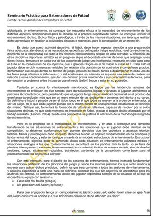 Seminario Práctico para Entrenadores de Fútbol
Comité Técnico Andaluz de Entrenadores de Fútbol


globalizada de entrenamiento, se consigue dar respuesta eficaz a la necesidad de entrenamiento de los
distintos aspectos condicionantes para la eficacia de la práctica deportiva del fútbol. Se consigue unificar el
entrenamiento técnico, táctico, físico y psicológico, a través de las mismas situaciones, sin tener que realizar
dicho aprendizaje en relación a actividades aisladas e inconexas, para la consecución de un mismo fin.

        Es cierto que como actividad deportiva, el fútbol, debe hacer especial atención a una preparación
física adecuada, atendiendo a las necesidades específicas del jugador (etapa evolutiva, nivel de rendimiento,
momento de la temporada) así como a los distintos condicionantes propios de esta actividad. A diferencia de
otras disciplinas deportivas, el fútbol es un juego en el que el deportista además de tener que desplegar unas
dotes físicas, demuestra en cada una de las acciones de juego una inteligencia, necesaria en todo caso para
el éxito en la consecución de los objetivos, que a grandes rasgos es el de macar o evitar GOL. Para esto el
jugador debe percibir numerosas variables (en relación a la posición de los contrarios y compañeros propios,
demarcación que ocupa dentro del terreno de juego, posición del balón, tareas a desempeñar en cada una de
las fases juego ofensiva o defensiva,...) y del análisis que en décimas de segundo sea capaz de realizar en
relación a estos condicionantes, ejecutar una decisión previa atendiendo a sus características técnicas, para
dar solución al problema antes incluso de que el medio (balón) llegue a estar en su posesión.

        Teniendo en cuenta lo anteriormente mencionado, es lógico que las tendencias actuales de
entrenamiento se enfoquen en este sentido, para dar soluciones lógicas y variadas al jugador, atendiendo a
patrones técnico-tácticos, pero permitiendo que el jugador tenga responsabilidad decisional en el proceso de
enseñanza-aprendizaje, más que ser un mero ejecutor de las decisiones o consejos del técnico a su cargo.
En definitiva el fútbol a pasado de ser el típico juego en el que todos se mueven a la orden del entrenador, a
ser un juego, en el que cada jugador piensa por si mismo dentro de unas premisas establecidas al principio
del mismo. Trabajar así, fomentará la formación de futbolistas reflexivos, capaces de resolver por si solos
situaciones distintas, ya que cada momento es irrepetible en fútbol, gracias al bagaje táctico alcanzado por el
trabajo realizado (Tenorio, 2004). Desde esta perspectiva se justifica la utilización de la metodología integrada
de entrenamiento.

        Pero en el progreso de la metodología de entrenamiento, y en aras a conseguir una completa
transferencia de las situaciones de entrenamiento a las soluciones que el jugador debe plantear en la
competición, no debemos conformarnos con plantear ejercicios que den cobertura a aspectos técnico-
tácticos, físicos y psicológicos como conjunto, debemos buscar un objetivo, fundamentado en los principios y
fundamentos del juego, y esto se consigue a través de un modelo estructurado de entrenamiento. Estructurar
el entrenamiento, significa dotar de contenido táctico cada situación de entrenamiento utilizando medios y
situaciones análogas a las que posteriormente se encontrará en los partidos. Por lo tanto, no se trata de
plantear interrogantes o sesiones de entrenamiento con contenido táctico, de manera aislada, sino de diseñar
sesiones, juegos, situaciones reducidas, estrategias, partiendo de la competición como base para el
planteamiento de los objetivos a entrenar.

        Con esta intención, para el diseño de las sesiones de entrenamiento, hemos intentado fundamentar
las situaciones partiendo de los principios del juego, y desde los mismos plantear los que serán medios a
entrenar para aplicar dichos principios, definir los que será comunes a todas las sesiones de entrenamiento,
y aquellos específicos a cada una, para en definitiva, alcanzar los que son objetivos de aprendizaje para los
alumnos del campus. El comportamiento táctico del jugador dependerá siempre de la situación de la que se
encuentra su equipo con relación a:
   •   Posesión del balón (ataque)
   •   No posesión del balón (defensa).

       Para que el jugador tenga un comportamiento táctico adecuado debe tener claro en que fase
del juego concurre la acción y a que principios del juego debe atender, es decir:



                                                                                                              56
 