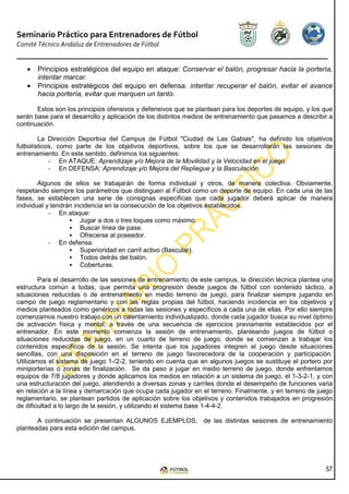 Seminario Práctico para Entrenadores de Fútbol
Comité Técnico Andaluz de Entrenadores de Fútbol


   •   Principios estratégicos del equipo en ataque: Conservar el balón, progresar hacia la portería,
       intentar marcar.
   •   Principios estratégicos del equipo en defensa: intentar recuperar el balón, evitar el avance
       hacia portería, evitar que marquen un tanto.

       Estos son los principios ofensivos y defensivos que se plantean para los deportes de equipo, y los que
serán base para el desarrollo y aplicación de los distintos medios de entrenamiento que pasamos a describir a
continuación.

        La Dirección Deportiva del Campus de Fútbol "Ciudad de Las Gabias", ha definido los objetivos
futbolísticos, como parte de los objetivos deportivos, sobre los que se desarrollarán las sesiones de
entrenamiento. En este sentido, definimos los siguientes:
            - En ATAQUE: Aprendizaje y/o Mejora de la Movilidad y la Velocidad en el juego.
            - En DEFENSA: Aprendizaje y/o Mejora del Repliegue y la Basculación.

        Algunos de ellos se trabajarán de forma individual y otros, de manera colectiva. Obviamente,
respetando siempre los parámetros que distinguen al Fútbol como un deporte de equipo. En cada una de las
fases, se establecen una serie de consignas especificas que cada jugador deberá aplicar de manera
individual y tendrán incidencia en la consecución de los objetivos establecidos.
            - En ataque:
                       Jugar a dos o tres toques como máximo.
                       Buscar línea de pase.
                       Ofrecerse al poseedor.
            - En defensa:
                       Superioridad en carril activo (Bascular).
                       Todos detrás del balón.
                       Coberturas.

        Para el desarrollo de las sesiones de entrenamiento de este campus, la dirección técnica plantea una
estructura común a todas, que permita una progresión desde juegos de fútbol con contenido táctico, a
situaciones reducidas o de entrenamiento en medio terreno de juego, para finalizar siempre jugando en
campo de juego reglamentario y con las reglas propias del fútbol, haciendo incidencia en los objetivos y
medios planteados como genéricos a todas las sesiones y específicos a cada una de ellas. Por ello siempre
comenzamos nuestro trabajo con un calentamiento individualizado, donde cada jugador busca su nivel óptimo
de activación física y mental, a través de una secuencia de ejercicios previamente establecidos por el
entrenador. En este momento comienza la sesión de entrenamiento, planteando juegos de fútbol o
situaciones reducidas de juego, en un cuarto de terreno de juego, donde se comienzan a trabajar los
contenidos específicos de la sesión. Se intenta que los jugadores integren el juego desde situaciones
sencillas, con una disposición en el terreno de juego favorecedora de la cooperación y participación.
Utilizamos el sistema de juego 1-/2-2, teniendo en cuenta que en algunos juegos se sustituye el portero por
miniporterías o zonas de finalización. Se da paso a jugar en medio terreno de juego, donde enfrentamos
equipos de 7/8 jugadores y donde aplicamos los medios en relación a un sistema de juego, el 1-3-2-1, y con
una estructuración del juego, atendiendo a diversas zonas y carriles donde el desempeño de funciones varia
en relación a la línea y demarcación que ocupa cada jugador en el terreno. Finalmente, y en terreno de juego
reglamentario, se plantean partidos de aplicación sobre los objetivos y contenidos trabajados en progresión
de dificultad a lo largo de la sesión, y utilizando el sistema base 1-4-4-2.

       A continuación se presentan ALGUNOS EJEMPLOS, de las distintas sesiones de entrenamiento
planteadas para esta edición del campus.




                                                                                                          57
 