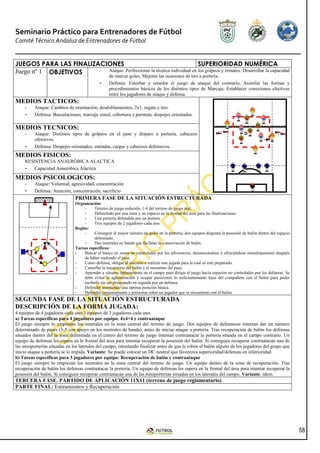 Seminario Práctico para Entrenadores de Fútbol
Comité Técnico Andaluz de Entrenadores de Fútbol


JUEGOS PARA LAS FINALIZACIONES                                          SUPERIORIDAD NUMÉRICA
Juego nº 1 OBJETIVOS    - Ataque: Perfeccionar la técnica individual en los golpeos y remates. Desarrollar la capacidad
                                                  de marcar goles, Mejorar las ocasiones de tiro a portería.
                                            -     Defensa: Estorbar y retardar el juego de ataque del contrario, Asimilar las formas y
                                                  procedimientos básicos de los distintos tipos de Marcaje, Establecer conexiones efectivas
                                                  entre los jugadores de ataque y defensa.
MEDIOS TACTICOS:
     -    Ataque: Cambios de orientación, desdoblamientos, 2x1, regate y tiro.
     -    Defensa: Basculaciones, marcaje zonal, cobertura y permuta, despejes orientados.

MEDIOS TECNICOS:
     -    Ataque: Distintos tipos de golpeos en el pase y disparo a portería, cabeceos
          ofensivos.
  -       Defensa: Despejes orientados, entradas, cargas y cabeceos defensivos.
MEDIOS FISICOS:
     RESISTENCIA ANAERÓBICA ALACTICA
     - Capacidad Anaeróbica Áláctica
MEDIOS PSICOLOGICOS:
     -    Ataque: Voluntad, agresividad, concentración
     -    Defensa: Atención, concentración, sacrificio
                               PRIMERA FASE DE LA SITUACIÓN ESTRUCTURADA
                               Organización:
                                    -     Terreno de juego reducido, 1/4 del terreno de juego real.
                                    -     Delimitado por una zona y un espacio en la frontal del área para las finalizaciones.
                                    -     Una portería defendida por un portero.
                                    -     Tres equipos de 2 jugadores cada uno.
                               Reglas:
                                    -     Conseguir el mayor número de goles en la portería; dos equipos disputan la posesión de balón dentro del espacio
                                          delimitado.
                                    -     Dos neutrales en banda que facilitan la conservación de balón.
                               Tareas específicas:
                               -    Buscar el hueco en zonas no controladas por los adversarios, desmarcándose u ofreciéndose inmediatamente después
                                    de haber realizado el pase.
                               -    Como defensa, obligar al atacante a realizar una jugada para la cual se esté preparado.
                               -    Camuflar la trayectoria del balón y el momento del pase.
                               -    Aprender a situarse óptimamente en el campo para dirigir el juego hacia espacios no controlados por los defensas. Se
                                    debe evitar la aglomeración y ocupar posiciones lo suficientemente lejos del compañero con el balón para poder
                                    recibirlo sin ser presionado en seguida por un defensa.
                               -    Defender asumiendo una óptima posición básica.
                               -    Defender conjuntamente y presionar sobre un jugador que se encuentran con el balón.
SEGUNDA FASE DE LA SITUACIÓN ESTRUCTURADA
DESCRIPCIÓN DE LA FORMA JUGADA:
4 equipos de 4 jugadores cada uno/3 equipos de 3 jugadores cada uno.
a) Tareas específicas para 4 jugadores por equipo: 4x4+4 y contraataque
El juego siempre lo empiezan los neutrales en la zona central del terreno de juego. Dos equipos de defensores intentan dar un número
determinado de pases (3-5 con apoyo en los neutrales de banda), antes de iniciar ataque a portería. Tras recuperación de balón los defensas
situados dentro del la zona delimitada en el centro del terreno de juego intentan contraatacar la portería situada en el campo contrario. Un
equipo de defensas les espera en la frontal del área para intentar recuperar la posesión del balón. Si consiguen recuperar contraatacan una de
las miniporterías situadas en los laterales del campo, intentando finalizar antes de que le roben el balón alguno de los jugadores del grupo que
inicio ataque a portería se lo impida. Variante: Se puede colocar un DC neutral que favorezca superioridad/defensas en inferioridad.
b) Tareas específicas para 3 jugadores por equipo: Recuperación de balón y contraataque
El juego siempre lo empiezan los neutrales en la zona central del terreno de juego. Un equipo dentro de la zona de recuperación. Tras
recuperación de balón los defensas contraatacar la portería. Un equipo de defensas les espera en la frontal del área para intentar recuperar la
posesión del balón. Si consiguen recuperar contraatacan una de las miniporterías situadas en los laterales del campo. Variante: idem.
TERCERA FASE. PARTIDO DE APLICACIÓN 11X11 (terreno de juego reglamentario)
PARTE FINAL: Estiramientos y Recuperación




                                                                                                                                                            58
 