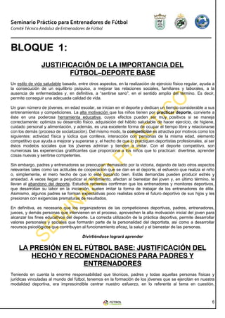 Seminario Práctico para Entrenadores de Fútbol
Comité Técnico Andaluz de Entrenadores de Fútbol



BLOQUE 1:
                JUSTIFICACIÓN DE LA IMPORTANCIA DEL
                       FÚTBOL–
                       FÚTBOL–DEPORTE BASE
Un estilo de vida saludable basado, entre otros aspectos, en la realización de ejercicio físico regular, ayuda a
la consecución de un equilibrio psíquico, a mejorar las relaciones sociales, familiares y laborales, a la
ausencia de enfermedades y, en definitiva, a “sentirse sano”, en el sentido amplio del término. Es decir,
permite conseguir una adecuada calidad de vida.

Un gran número de jóvenes, en edad escolar, se inician en el deporte y dedican un tiempo considerable a sus
entrenamientos y competiciones. La alta motivación que los niños tienen por practicar deporte, convierte a
éste en una poderosa herramienta educativa, cuyos efectos pueden ser muy positivos si se maneja
correctamente: optimiza su desarrollo físico, adquisición del hábito saludable de hacer ejercicio, de higiene,
cuidado personal y alimentación, y además, es una excelente forma de ocupar el tiempo libre y relacionarse
con los demás (proceso de socialización). Del mismo modo, la competición es atractiva por motivos como los
siguientes: actividad física y lúdica que conlleva, interacción con personas de la misma edad, elemento
competitivo que ayuda a mejorar y superarse y, el hecho de que lo practiquen deportistas profesionales, al ser
éstos modelos sociales que los jóvenes admiran y tienden a imitar. Con el deporte competitivo, son
numerosas las experiencias gratificantes que proporciona a los niños que lo practican: divertirse, aprender
cosas nuevas y sentirse competentes.

Sin embargo, padres y entrenadores se preocupan demasiado por la victoria, dejando de lado otros aspectos
relevantes tales como las actitudes de cooperación que se dan en el deporte, el esfuerzo que realiza el niño
o, simplemente, el mero hecho de que lo esté pasando bien. Estás demandas pueden producir estrés y
ansiedad. A veces llegan a perjudicar el rendimiento, afectan al bienestar del joven y, en último término, le
llevan al abandono del deporte. Estudios recientes confirman que los entrenadores y monitores deportivos,
que desarrollan su labor en la iniciación, suelen imitar la forma de trabajar de los entrenadores de élite.
Asimismo, algunos padres se forman expectativas poco realistas sobre el futuro deportivo de sus hijos y les
presionan con exigencias prematuras de resultados.

En definitiva, es necesario que los organizadores de las competiciones deportivas, padres, entrenadores,
jueces, y demás personas que intervienen en el proceso, aprovechen la alta motivación inicial del joven para
alcanzar los fines educativos del deporte. La correcta utilización de la práctica deportiva, permite desarrollar
valores personales y sociales que formarán parte de la personalidad del deportista, así como a desarrollar
recursos psicológicos que contribuyen al funcionamiento eficaz, la salud y el bienestar de las personas.

                                       Divirtiéndose logrará aprender

    LA PRESIÓN EN EL FÚTBOL BASE: JUSTIFICACIÓN DEL
       HECHO Y RECOMENDACIONES PARA PADRES Y
                     ENTRENADORES
Teniendo en cuenta la enorme responsabilidad que técnicos, padres y todas aquellas personas físicas y
jurídicas vinculadas al mundo del fútbol, tenemos en la formación de los jóvenes que se ejercitan en nuestra
modalidad deportiva, era imprescindible centrar nuestro esfuerzo, en lo referente al tema en cuestión,



                                                                                                              6
 