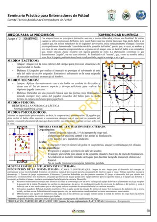 Seminario Práctico para Entrenadores de Fútbol
Comité Técnico Andaluz de Entrenadores de Fútbol



JUEGOS PARA LA PROGRESIÓN                                                       SUPERIORIDAD NUMÉRICA
Juego nº 3 OBJETIVOS Los ataques tienen su principio o iniciación, son más o menos elaborados y tienen una finalidad. Se inician
                                       cuando se entra en posesión del balón, pero puede haber una fase previa hasta que llega dicho balón a un
                                       jugador que, sin acosos inmediatos de los jugadores adversarios, inicia verdaderamente el ataque. Esta fase
                                       previa podríamos denominarla "consolidación de la posesión del balón", puesto que, a veces, se arrebata y
                                       por estar en una situación comprometida no se piensa en el ataque, sino en darle el balón a un compañero
                                       que, mejor situado, pueda iniciarlo con alguna garantía de éxito. La elaboración constituye lo que
                                       denominamos "jugada", en este caso ofensiva. Su finalidad es el "remate", que, como su nombre indica,
                                       pone fin a la jugada, pudiendo tener buen o mal resultado, según se consiga o no el gol.
MEDIOS TACTICOS:
     -     Ataque: Ataque por la zona exterior del campo, para provocar situaciones de
           superioridad en banda.
     -     Defensa: El jugador que realiza el marcaje no persigue al adversario si este
           sale del radio de acción asignado. Entrando el adversario en la zona asignada
           el marcador realizará un marcaje al hombre.
MEDIOS TECNICOS:
     -     Ataque: Aplicar frecuentemente con o sin balón un cambio de dirección y
           ritmo con el fin de crearse espacio y tiempo suficiente para realizar la
           siguiente jugada con éxito.
     -     Defensa: Defender en una posición básica con las piernas muy flexionadas,
           estando siempre muy cerca del jugador poseedor del balón para no darle
           tiempo ni espacio suficiente para jugar bien.
MEDIOS FISICOS:
     RESISTENCIA ANAEROBICA LÁCTICA
     - Potencia anaeróbica láctica
MEDIOS PSICOLOGICOS:
Mostrar las capacidades psico-sociales; es decir, la cooperación y comunicación. El jugador que
debe recibir el balón debe aprender a comunicarse siempre con el que está en posesión del
mismo y marcarle claramente el pase que desea recibir; esta indicación muchas veces es solo con
la vista.
                    PRIMERA FASE DE LA SITUACIÓN ESTRUCTURADA
                    Organización:
                       - Terreno de juego reducido, 1/4 del terreno de juego real.
                       - Delimitado por una zona central y dos zonas de finalización.
                       - Tres equipos de 3 jugadores cada uno.
                    Reglas:
                       - Conseguir el mayor número de goles en las porterías, ataque y contraataque por oleadas.
                    Tareas específicas:
                       - Progresión y disparo a portería sin salir del cuadro.
                       - El equipo que espera para atacar en la siguiente oleada lo hace tras la línea de finalización.
                       - Se establece un número limitado de toques para facilitar la rápida transición ofensiva (2
                            toques).
                       - No se puede presionar o recuperar balón tras perdida.
SEGUNDA FASE DE LA SITUACIÓN ESTRUCTURADA:
DESCRIPCIÓN DE LA FORMA JUGADA: ATAQUE Y CONTRAATAQUE. Grupos de seis. Juegos para el desarrollo del concepto de
contraataque y pase en profundidad. Variantes con distintas reglas de provocación para la consecución del objetivo: jugar al toque. Trabajo específico marcaje y
desmarcaje. ½ Terreno de juego reglamentario. Colocamos 2 porterías defendidas por dos porteros neutrales. El juego se desarrolla, 6x6 por oleadas tres
defensores, un mediocentro y dos delanteros), el equipo que finaliza un ataque queda como equipo defensor para la siguiente oleada, y el equipo que defiende si
recupera o se finaliza el ataque , inicia un contraataque hacia la portería contraria. Desarrollo:
     a) Situamos mediocentros neutrales para favorecer la salida al contraataque con un envío en largo del equipo defensor en el momento en el que recupera
           la posesión de la pelota. Ocupando los carriles con desmarques de apoyo. Un mediocentro recibe los envíos de los defensas o del portero, y pone el
           balón de cara al otro mediocentro que se ofrece para realizar un cambio de orientación hacia los carrileros neutrales.
     b) Colocamos jugadores de banda neutrales (carrileros). Dos en cada una de las mitades del terreno de juego. Solo juegan con los delanteros de la propia
           mitad y reciben envíos de la defensa del campo opuesto o de los mediocentros cuando realizan las tareas anteriormente mencionadas.
     c) Diferenciamos dos equipos de delanteros para cada una de las defensas que juegan siempre desde la mitad del terreno de juego hasta la portería
           opuesta para realizar los contraataques por oleadas.
Variantes: Se puede defender y presionar antes de que el equipo en ataque pase del medio terreno de juego.
TERCERA FASE. PARTIDO DE APLICACIÓN 11X11 (terreno de juego reglamentario) PARTE FINAL: Estiramientos y Recuperación



                                                                                                                                                                   60
 