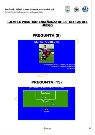 Seminario Práctico para Entrenadores de Fútbol
Comité Técnico Andaluz de Entrenadores de Fútbol




   EJEMPLO PRÁCTICO: ENSEÑANZA DE LAS REGLAS DEL
                       JUEGO


                                  PREGUNTA (9)
                                     ES FALTA DIRECTA




                                                   A) INTENTAR DAR UNA PATADA AL ADV ERSARIO
                                                            B) DAR UNA PATADA AL ADV ERSARIO
                                                                                  C) LAS DOS




                                 PREGUNTA (13)
                              ¿HAY FUERA DE JUEGO EN ESTA JUGADA?




                                                   A) SI
                                                   B) NO




                                                                                               63
 