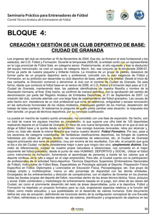 Seminario Práctico para Entrenadores de Fútbol
Comité Técnico Andaluz de Entrenadores de Fútbol



BLOQUE 4:
 CREACIÓN GESTIÓN
 CREACIÓN Y GESTIÓN DE UN CLUB DEPORTIVO DE BASE:
               CIUDAD DE GRANADA
Los orígenes del club se remontan al 16 de Noviembre de 2004. Ese día, se firmaron el acta fundacional y los
estatutos, del C.D. Fútbol y Formación. Durante la temporada 2005-06, la entidad contó con un representante
en la Liga provincial de Fútbol Sala, en categoría senior. Posteriormente, al año siguiente y tras la disolución
del equipo mencionado, se creó un equipo de categoría Alevín. Así, ese conjunto de la temporada 2006-07,
forma ya parte de nuestra pequeña y brillante historia. La iniciativa de un grupo de padres, deseosos de
formar parte de un proyecto deportivo serio y profesional, coincidió con la auto exigencia de Fútbol y
Formación, en su ambición por desarrollar su club deportivo de base, adherido a la entidad. Desde el inicio de
esa campaña, la Dirección comenzó a denominar al club con el nombre de Ciudad de Granada. De esta
forma, desde que comenzó el fútbol base en el verano de 2006, el C.D. Fútbol y Formación dejó paso al C.D.
Ciudad de Granada, manteniendo éste, las palabras identificativas de nuestra filosofía y nombre de la
Asociación hermana, al final. Este hecho, se confirmó de manera definitiva, con la aprobación del cambio de
denominación por parte del Registro Andaluz de Entidades Deportivas, el 21 de Septiembre de 2007. La
creación del club, coincide además con una larga fase de estancamiento del fútbol granadino. Las causas de
este hecho son: inexistencia de un club profesional que sirva de referencia, antigüedad y escasa renovación
en las estructuras funcionales de los clubes modestos, inadecuada gestión de los mismos, desatención del
trabajo de base (cantera). Al realizarnos la pregunta de quién podía cambiar esta situación, la respuesta era
bien sencilla: un grupo de técnicos deportivos, por su conocida cualificación.

La puesta en marcha de nuestro quinto aniversario, ha coincidido con una fase de expansión. De hecho, son
un total de nueve los equipos inscritos en competición, lo que supone una cifra total de 120 deportistas
realizando deporte en el Ciudad de Granada. El inicio de una nueva temporada, la cuarta en la que el club se
dirige al fútbol base y la quinta desde su fundación, trae consigo ilusiones renovadas, retos por alcanzar y,
cómo no, todo ello desde la misma filosofía que marca nuestro devenir: Fútbol Formativo. Por eso, pese a
los ascensos de categoría cosechados, las fantásticas clasificaciones deportivas, los fichajes de nuestros
futbolistas por clubes de primera división, las convocatorias de selecciones, etc, el Ciudad de Granada
seguirá priorizando otra serie de aspectos, muy por encima de los resultados. Con ello, el proyecto que guía
el día a día del Ciudad, no debe considerarse mejor o peor que ningún otro sino, simplemente distinto. Ese
matiz de diferenciación, surgido de nuestra propia naturaleza e idiosincrasia, nos convierte en el mejor
exponente del fútbol granadino, desde el punto de vista HUMANO, DEPORTIVO y SOCIAL. Utilizar el fútbol
como instrumento de formación, fomentando el aprendizaje de personas a través de los valores que el
deporte conlleva, es la ruta a seguir en el viaje emprendido. Para ello, el Ciudad cuenta con la participación
de profesionales de la actividad físico-deportiva: Técnicos Deportivos Superiores (Entrenadores Nacionales
de Fútbol), Instructores de Fútbol Base, Especialistas en Psicología aplicada al Deporte, Preparación Física
Específica en Fútbol, Diplomados y Licenciados en Educación Física, Psicopedagogía, etc. Ese grupo de
trabajo amplio y multidisciplinar, marca un alto porcentaje de disparidad con las demás entidades.
Encargados de los entrenamientos y dirección de competiciones, con el objetivo de fomentar en los jóvenes
todas las facetas propias del deporte del fútbol, resumidas dentro de las áreas técnico-táctica, física, psíquica
y social. Estilo combinativo y metodología de entrenamiento basada en el juego, son otras de las claves del
Ciudad, así como el prominente desarrollo del resto de áreas desarrolladas, junto a la deportiva. Fútbol y
Formación ha diseñado un proyecto formativo para su club, englobando aspectos relativos a la función del
fútbol, como medio educativo, y sus posibilidades en el desarrollo de valores humanos. Este documento
define las vías de actuación, delimitando las funciones dentro de la configuración conceptual de una Escuela
de Fútbol, refiriéndose a los distintos elementos del sistema, planificación y programación de objetivos en las


                                                                                                              64
 
