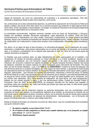 Seminario Práctico para Entrenadores de Fútbol
Comité Técnico Andaluz de Entrenadores de Fútbol


etapas de formación, así como los instrumentos de evaluación y la perspectiva psicológica. Todo ello,
analizado y desglosado desde el plano tanto deportivo, como social.

Así, comenzando por el área estrictamente deportiva, se pretende la organización de la Escuela de Fútbol por
grados o etapas, que ha de cubrir todo niño/a, en un proceso evolutivo que pretende no dejar lagunas tanto a
nivel motriz, social, psicológico y técnico/táctico. Al margen, el Ciudad de Granada es el principal protagonista
de los eventos organizados por su Asociación matriz.

La actividades socioculturales, engloban acciones variadas como los Actos de Presentación y Clausura,
Fiestas con temáticas variadas, Reuniones esporádicas, Ligas Deportivas de Adultos, Peña del Club,
Concentraciones e Intercambios con otros clubes, Concursos y Exposiciones en áreas artístico-culturales
diversas, Apoyo a las iniciativas provenientes de miembros colaboradores-socios, Visitas culturales, Acuerdos
de colaboración con instituciones y clubes tanto amateur como profesionales, Actividades lúdico-recreativas,
etc.

Por último, no se dejan de lado el área formativa y la informativa-divulgativa, con la celebración de cursos,
seminarios y conferencias, sobre temas relacionados con el mundo del deporte y la educación, en el primer
caso, y la creación y actualización de un espacio web reservado al club, así como de una revista propia de
emisión semanal en el segundo.

La filosofía, que guía nuestros actos, se aleja radicalmente del resto, preocupados por la cantidad y la
competición. El Ciudad de Granada pretende un Fútbol Formativo y un Fútbol Cualitativo, basado en la
calidad de la enseñanza, con una formación integral del jugador, y del resto de nuestra sociedad de
influencia. Sin renunciar a obtener los mejores resultados, en nuestro proyecto formativo imperan otra serie
de objetivos, centrados en nuestra creencia de utilizar el deporte como instrumento de formación. Por otro
lado, uno de los lemas utilizados: ¿vas a ser UNO de los NUESTROS?, muestra en forma de pregunta, el
reto de formar parte de un proyecto arriesgado, así como seguro al mismo tiempo, y representa la importancia
de cada persona dentro de nuestro colectivo. El Ciudad de Granada está abierto a todo aquel: padre, jugador,
seguidor, patrocinador,…que coincida con nuestros pensamientos, intenciones y formas de actuar. El orgullo
de formar parte de un club, cuyo principal activo son las personas que lo integran y que está representado por
un escudo en forma circular, significando la importancia, por igual, de todos aquellos que lo componen, con
los colores más relevantes, como clara muestra de integración. De igual forma, por unas equipaciones,
teñidas con los colores amarillo y negro, y por una denominación propia: Ciudad de Granada Fútbol y
Formación. Para ser UNO de los NUESTROS, es necesario coincidir con los valores que respetan y
proclaman todos sus miembros. Así, cada cual tendrá que probar que sabe que está, no sólo donde quiere
estar, sino también donde debe.

Entre las novedades que se pretenden instaurar en próximas temporadas, que son consideradas como
proyectos de futuro que ayuden a la consolidación definitiva de la entidad, se encuentran la creación de un
club social, para la celebración de actos, reuniones y oficina, con la inclusión de sala de estudio para nuestros
futbolistas, así como la instauración de sesiones de entrenamiento individualizadas, con la formación de
grupos de trabajo reducidos o unitarios, para trabajo específico.

Desde el Ciudad de Granada, se conservan una serie de “ideas clave”, que son consideradas como preceptos
que guíen el devenir diario:

       1. Un esfuerzo completo, es una victoria total. Gandhi
       2. En el deporte de alta competición se entrena para competir mientras que, en la formación, se compite
          para entrenar. Dr. Julio M. Garganta.
       3. Divirtiéndose, logrará aprender.



                                                                                                              65
 