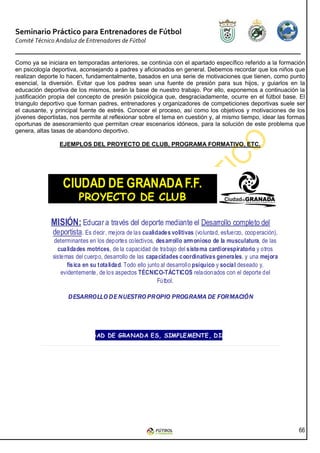 Seminario Práctico para Entrenadores de Fútbol
Comité Técnico Andaluz de Entrenadores de Fútbol


Como ya se iniciara en temporadas anteriores, se continúa con el apartado específico referido a la formación
en psicología deportiva, aconsejando a padres y aficionados en general. Debemos recordar que los niños que
realizan deporte lo hacen, fundamentalmente, basados en una serie de motivaciones que tienen, como punto
esencial, la diversión. Evitar que los padres sean una fuente de presión para sus hijos, y guiarlos en la
educación deportiva de los mismos, serán la base de nuestro trabajo. Por ello, exponemos a continuación la
justificación propia del concepto de presión psicológica que, desgraciadamente, ocurre en el fútbol base. El
triangulo deportivo que forman padres, entrenadores y organizadores de competiciones deportivas suele ser
el causante, y principal fuente de estrés. Conocer el proceso, así como los objetivos y motivaciones de los
jóvenes deportistas, nos permite al reflexionar sobre el tema en cuestión y, al mismo tiempo, idear las formas
oportunas de asesoramiento que permitan crear escenarios idóneos, para la solución de este problema que
genera, altas tasas de abandono deportivo.

                EJEMPLOS DEL PROYECTO DE CLUB, PROGRAMA FORMATIVO, ETC.




                  CIUDAD DE GRANADA F.F.
                        PROYECTO DE CLUB

             MISIÓN: Educar a través del deporte mediante el Desarrollo completo del
              deportista. Es decir, mejora de las cualidades volitivas (voluntad, esfuerzo, cooperación),
               determinantes en los deportes colectivos, desarrollo armonioso de la musculatura, de las
                cualidades motrices, de la capacidad de trabajo del sistema cardiorespiratorio y otros
              sistemas del cuerpo, desarrollo de las capacidades coordinativas generales, y una mejora
                    física en su totalidad. Todo ello junto al desarrollo psíquico y social deseado y,
                  evidentemente, de los aspectos TÉCNICO-TÁCTICOS relacionados con el deporte del
                                                          Fútbol.

                    DESARROLLO DE NUESTRO PROPIO PROGRAMA DE FORMACIÓN




                     EL CIUDAD DE GRANADA ES, SIMPLEMENTE, DISTINTO




                                                                                                            66
 