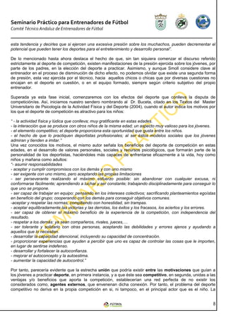 Seminario Práctico para Entrenadores de Fútbol
Comité Técnico Andaluz de Entrenadores de Fútbol


esta tendencia y decirles que si ejercen una excesiva presión sobre los muchachos, pueden decrementar el
potencial que pueden tener los deportes para el entretenimiento y desarrollo personal”.

De lo mencionado hasta ahora destaca el hecho de que, sin tan siquiera comenzar el discurso referido
estrictamente al deporte de competición, existen manifestaciones de la presión ejercida sobre los jóvenes, por
parte de los padres, en la elección del deporte a practicar. Asimismo, y aunque Smoll considere clave al
entrenador en el proceso de disminución de dicho efecto, no podemos olvidar que existe una segunda forma
de presión, esta vez ejercida por el técnico, hacia aquellos chicos o chicas que por diversas cuestiones no
encajan en el deporte en cuestión, o en el equipo formado, siempre según criterio subjetivo del propio
entrenador.

Superada ya esta fase inicial, comenzaremos con los efectos del deporte que conlleva la disputa de
competición/es. Así, iniciamos nuestro sendero nombrando al Dr. Buceta, citado en los Textos del Master
Universitario de Psicología de la Actividad Física y del Deporte (2004), cuando el autor indica los motivos por
los que el deporte de competición es atractivo para los niños:

“ - la actividad física y lúdica que conlleva; muy gratificante en estas edades.
- la interacción que se produce con otros niños de la misma edad; un aspecto muy valioso para los jóvenes.
- el elemento competitivo; el deporte proporciona esta oportunidad que gusta entre los niños.
- el hecho de que lo practiquen deportistas profesionales; al ser éstos modelos sociales que los jóvenes
admiran y tienden a imitar.”
Una vez conocidos los motivos, el mismo autor señala los beneficios del deporte de competición en estas
edades, en el desarrollo de valores personales, sociales y recursos psicológicos, que formarán parte de la
personalidad de los deportistas, haciéndoles más capaces de enfrentarse eficazmente a la vida, hoy como
niños y mañana como adultos:
“- asumir responsabilidades
- aceptar y cumplir compromisos con los demás y con uno mismo
- ser exigente con uno mismo, pero aceptando las propias limitaciones
- ser perseverante realizando el máximo esfuerzo posible: sin abandonar con cualquier excusa, ni
conformarse fácilmente; aprendiendo a luchar y ser constante; trabajando disciplinadamente para conseguir lo
que uno se propone.
- ser capaz de trabajar en equipo: pensando en los intereses colectivos; sacrificando planteamientos egoístas
en beneficio del grupo; cooperando con los demás para conseguir objetivos comunes.
-aceptar y respetar las normas, compitiendo con honestidad, sin trampas.
- aceptar equilibradamente las victorias y las derrotas, los éxitos y los fracasos, los aciertos y los errores.
- ser capaz de obtener el máximo beneficio de la experiencia de la competición, con independencia del
resultado.
- respetar a los demás: ya sean compañeros, rivales, jueces,…
- ser tolerante y solidario con otras personas, aceptando las debilidades y errores ajenos y ayudando a
aquellos que lo necesiten.
- desarrollar la capacidad atencional, incluyendo su capacidad de concentración.
- proporcionar experiencias que ayuden a percibir que uno es capaz de controlar las cosas que le importen,
en lugar de sentirse indefenso.
- desarrollar y fortalecer la autoconfianza.
- mejorar el autoconcepto y la autoestima.
- aumentar la capacidad de autocontrol.”

Por tanto, parecería evidente que la estrecha unión que podría existir entre las motivaciones que guían a
los jóvenes a practicar deporte, en primera instancia, y a que éste sea competitivo, en segunda, unidas a las
ventajas y/o beneficios que aporta la competición, establecerían una red perfecta de no existir los
considerados como, agentes externos, que envenenan dicha conexión. Por tanto, el problema del deporte
competitivo no deriva en la propia competición en si, ni tampoco, en el principal actor que es el niño. La


                                                                                                             8
 