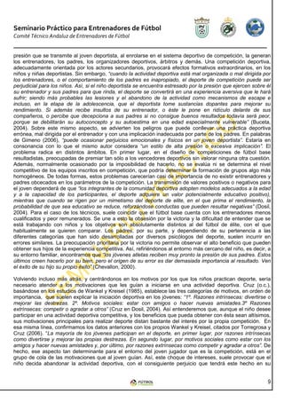 Seminario Práctico para Entrenadores de Fútbol
Comité Técnico Andaluz de Entrenadores de Fútbol


presión que se transmite al joven deportista, al enrolarse en el sistema deportivo de competición, la generan
los entrenadores, los padres, los organizadores deportivos, árbitros y demás. Una competición deportiva,
adecuadamente orientada por los actores secundarios, provocará efectos formativos extraordinarios, en los
niños y niñas deportistas. Sin embargo, “cuando la actividad deportiva está mal organizada o mal dirigida por
los entrenadores, o el comportamiento de los padres es inapropiado, el deporte de competición puede ser
perjudicial para los niños. Así, si el niño deportista se encuentra estresado por la presión que ejercen sobre él
su entrenador y sus padres para que rinda, el deporte se convertirá en una experiencia aversiva que le hará
sufrir; siendo más probables las lesiones y el abandono de la actividad como mecanismos de escape e
incluso, en la etapa de la adolescencia, que el deportista tome sustancias dopantes para mejorar su
rendimiento. Si además recibe insultos de su entrenador, o éste le pone en ridículo delante de sus
compañeros, o percibe que decepciona a sus padres si no consigue buenos resultados todavía será peor,
porque se debilitarán su autoconcepto y su autoestima en una edad especialmente vulnerable” (Buceta,
2004). Sobre este mismo aspecto, se advierten los peligros que puede conllevar una práctica deportiva
errónea, mal dirigida por el entrenador y con una implicación inadecuada por parte de los padres. En palabras
de Gimeno (2006), “puede ocasionar perjuicios emocionales y físicos en un joven deportista”. Estaría en
consonancia con lo que el mismo autor considera “un estilo de alta presión o excesiva implicación”. El
problema radica en distintos ámbitos. En primer lugar, en el diseño de competiciones de fútbol base
resultadistas, preocupadas de premiar tan sólo a los vencedores deportivos sin valorar ninguna otra cuestión.
Además, normalmente ocasionado por la imposibilidad de hacerlo, no se evalúa ni se determina el nivel
competitivo de los equipos inscritos en competición, que podría determinar la formación de grupos algo más
homogéneos. De todas formas, estos problemas carecerían casi de importancia de no existir entrenadores y
padres obcecados en los parámetros de la competición. La transmisión de valores positivos o negativos para
el joven dependerá de que “los integrantes de la comunidad deportiva adopten modelos adecuados a la edad
y a la capacidad de los participantes, el deporte adquiere un valor potencialmente educativo positivo),
mientras que cuando se rigen por un mimetismo del deporte de elite, en el que prima el rendimiento, la
probabilidad de que sea educativo se reduce, reforzándose conductas que pueden resultar negativas” (Dosil,
2004). Para el caso de los técnicos, suele coincidir que el fútbol base cuenta con los entrenadores menos
cualificados y peor remunerados. Se une a esto la obsesión por la victoria y la dificultad de entender que se
está trabajando con niños y los objetivos son absolutamente distintos al del fútbol de élite, con el que
habitualmente se quieren comparar. Los padres, por su parte, y dependiendo de su pertenencia a las
diferentes categorías que han sido desarrolladas por diversos psicólogos del deporte, suelen incurrir en
errores similares. La preocupación prioritaria por la victoria no permite observar el alto beneficio que pueden
obtener sus hijos de la experiencia competitiva. Así, refiriéndonos al entorno más cercano del niño, es decir, a
su entorno familiar, encontramos que “los jóvenes atletas reciben muy pronto la presión de sus padres. Estos
últimos creen hacerlo por su bien, pero el origen de su error es dar demasiada importancia al resultado. Ven
el éxito de su hijo su propio éxito” (Chevallon, 2000).

Volviendo incluso más atrás, y centrándonos en los motivos por los que los niños practican deporte, sería
necesario atender a los motivaciones que les guían a iniciarse en una actividad deportiva. Cruz (o.c.),
basándose en los estudios de Wankel y Kreisel (1985), establece las tres categorías de motivos, en orden de
importancia, que suelen explicar la iniciación deportiva en los jóvenes: “1º. Razones intrínsecas: divertirse o
mejorar las destrezas. 2º. Motivos sociales: estar con amigos o hacer nuevas amistades.3º Razones
extrínsecas: competir o agradar a otros” (Cruz en Dosil, 2004). Así entenderemos que, aunque el niño desee
participar en una actividad deportiva competitiva, y los beneficios que pueda obtener con ésta sean altísimos,
sus motivaciones principales para realizar deporte distan bastante del interés por la propia competición. En
esa misma línea, confirmamos los datos anteriores con los propios Wankel y Kreisel, citados por Torregrosa y
Cruz (2006). “La mayoría de los jóvenes participan en el deporte, en primer lugar, por razones intrínsecas
como divertirse y mejorar las propias destrezas. En segundo lugar, por motivos sociales como estar con los
amigos y hacer nuevas amistades y, por último, por razones extrínsecas como competir y agradar a otros”. De
hecho, ese aspecto tan determinante para el entorno del joven jugador que es la competición, está en el
grupo de cola de las motivaciones que al joven guían. Así, este choque de intereses, suele provocar que el
niño decida abandonar la actividad deportiva, con el consiguiente perjuicio que tendrá este hecho en su


                                                                                                               9
 