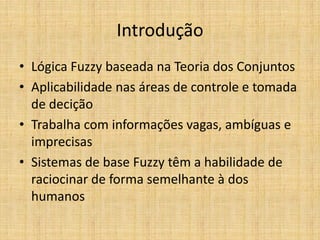 Introdução
• Lógica Fuzzy baseada na Teoria dos Conjuntos
• Aplicabilidade nas áreas de controle e tomada
  de decição
• Trabalha com informações vagas, ambíguas e
  imprecisas
• Sistemas de base Fuzzy têm a habilidade de
  raciocinar de forma semelhante à dos
  humanos
 