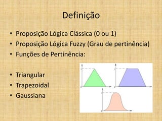 Definição
• Proposição Lógica Clássica (0 ou 1)
• Proposição Lógica Fuzzy (Grau de pertinência)
• Funções de Pertinência:

• Triangular
• Trapezoidal
• Gaussiana
 