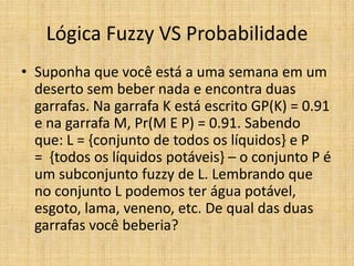 Lógica Fuzzy VS Probabilidade
• Suponha que você está a uma semana em um
  deserto sem beber nada e encontra duas
  garrafas. Na garrafa K está escrito GP(K) = 0.91
  e na garrafa M, Pr(M E P) = 0.91. Sabendo
  que: L = {conjunto de todos os líquidos} e P
  = {todos os líquidos potáveis} – o conjunto P é
  um subconjunto fuzzy de L. Lembrando que
  no conjunto L podemos ter água potável,
  esgoto, lama, veneno, etc. De qual das duas
  garrafas você beberia?
 