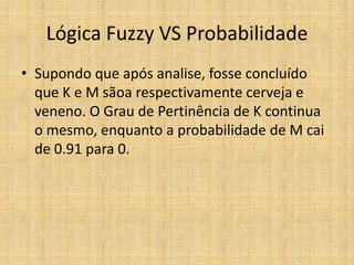 Lógica Fuzzy VS Probabilidade
• Supondo que após analise, fosse concluído
  que K e M sãoa respectivamente cerveja e
  veneno. O Grau de Pertinência de K continua
  o mesmo, enquanto a probabilidade de M cai
  de 0.91 para 0.
 