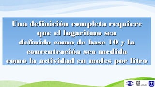Una definición completa requiereUna definición completa requiere
que el logaritmo seaque el logaritmo sea
definido como de base 10 y ladefinido como de base 10 y la
concentración sea medidaconcentración sea medida
como la actividad en moles por litrocomo la actividad en moles por litro
 