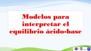 Modelos para
interpretar el
equilibrio ácido-base
 