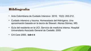 Bibliografía
• Acta Colombiana de Cuidado Intensivo 2010; 10(3): 202-212.
• Cuidado intensivo y trauma. Homeostasis del Hidrógeno. Una
aproximación basada en la teoría de Stewart. Alonso Gómez, MD.
• Guía del residente en la UCI. Servicio de medicina interna. Hospital
Universitario Asociado General de Castelló. 2005
• Crit Care 2000, 4:6–14
 