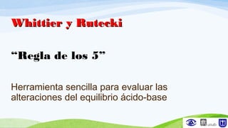 Whittier y RuteckiWhittier y Rutecki
“Regla de los 5”
Herramienta sencilla para evaluar las
alteraciones del equilibrio ácido-base
 