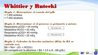 Regla 1. Determinar el estado del pH:
< 7.400 acidosis
> 7.440 alcalosis
Regla 2. Determinar si el proceso es primario o mixto:
Respiratoria pCO2 > 44 mmHg
Metabólica HCO3 < 25 mEq
Respiratoria pCO2< 40 mmHg
Metabólica HCO3 > 25 mEq
Regla 3. Calcular la brecha aniónica (BA): la BA se
calcula así:
BA = Na+ - (Cl- + HCO3-)
BA corregida por la albúmina = BA + 2,5 x (4 - Alb g/dL)
Whittier y RuteckiWhittier y Rutecki
 