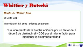 Regla 5. "Delta" Gap
El Delta Gap
Interrelación 1:1 entre aniones en sangre
“Un incremento de la brecha aniónica por un factor de 1
deberá de disminuir el HCO3 por el mismo factor para
mantener la electroneutralidad”
Whittier y RuteckiWhittier y Rutecki
 