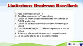 Limitaciones Henderson HasselbachLimitaciones Henderson Hasselbach
1. Poca información origen Tx
2. Simplifica enormemente Tx complejos
3. Cálculo de anión fuerte no relacionado con cambios en
PaCO2 y albúmina
4. Cálculo de BE requiere concentraciones normales (pte
crítico)
5. Cambios en HCO3 y CO2 deben interpretarse al mismo
tiempo
6. Subestima efectos acidificantes mol. como el lactato
7. No se ajusta a la ley de la electroneutralidad
 